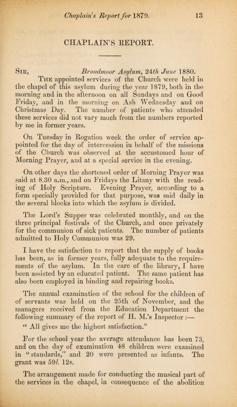 CHAPLAIN’S REPORT. Sir, Broadmoor Asylum, 24tli June 1880. The appointed services of the Church were held in the chapel of this asylum during the year 1879, both in the morning and in the afternoon on all Sundays and on Good Friday, and in the morning on Ash Wednesday and on Christmas Hay. The number of patients who attended these services did not vary much from the numbers reported by me in former years. On Tuesday in Rogation week the order of service ap¬ pointed for the day of intercession in behalf of the missions of the Church was observed at the accustomed hour of Morning Prayer, and at a special service in the evening. On other days the shortened order of Morning Prayer was said at 8.30 a.m., and on Fridays the Litany with the read¬ ing of Holy Scripture. Evening Prayer, according to a form specially provided for that purpose, was said daily in the several blocks into which the asylum is divided. The Lord’s Supper was celebrated monthly, and on the three principal festivals of the Church, and once privately for the communion of sick patients. The number of patients admitted to Holy Communion, was 29. I have the satisfaction to report that the supply of books has been, as in former years, fully adequate to the require¬ ments of the asylum. In the care of the library, I have been assisted by an educated patient. The same patient has also been employed in binding and repairing books. The annual examination of the school for the children of of servants was held on the 25th of November, and the managers received from the Education Department the following summary of the report of H. M.’s Inspector:— “ All gives me the highest satisfaction.” For the school year the average attendance has been 73, and on the day of examination 48 children were examined in “ standards,” and 20 were presented as infants. The grant was 59/. 12s. The arrangement made for conducting the musical part of the services in the chapel, in consequence of the abolition