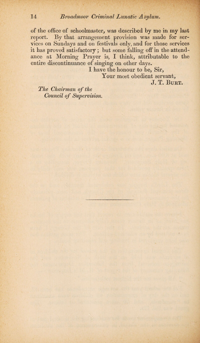 of the office of schoolmaster, was described by me in my last report. By that arrangement provision was made for ser¬ vices on Sundays and on festivals only, and for those services it has proved satisfactory ; but some falling off in the attend¬ ance at Morning Prayer is, I think, attributable to the entire discontinuance of singing on other days. I have the honour to be, Sir, Your most obedient servant, J. T. Burt. The Chairman of the Council of Supervision.