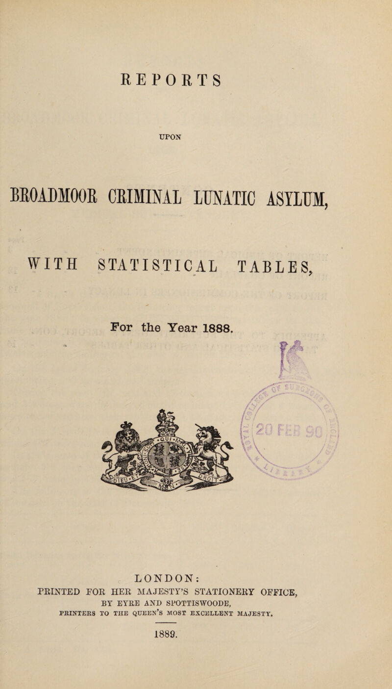 REPORTS UPON BROADMOOR CRIMINAL LUNATIC ASYLUM, WITH STATISTICAL TABLES, LONDON: PRINTED FOR HER MAJESTY’S STATIONERY OFFICE, BY EYRE AND SPOTTISWOODE, PRINTERS TO THE QUEEN’S MOST EXCELLENT MAJESTY. 1889.