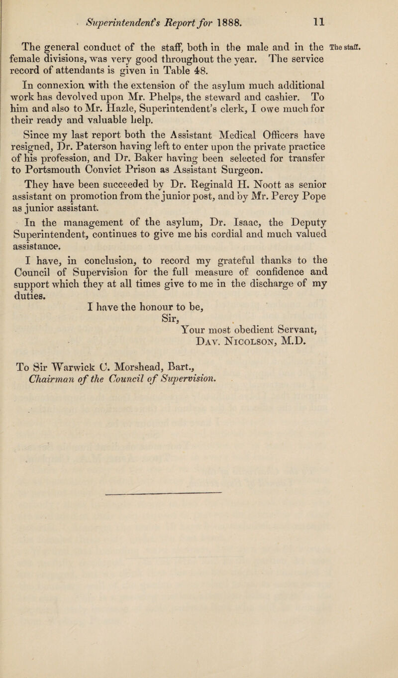 The general conduct of the staff, both in the male and in the The staff, female divisions, was very good throughout the year. The service record of attendants is given in Table 48. In connexion with the extension of the asylum much additional work has devolved upon Mr. Phelps, the steward and cashier. To him and also to Mr. Hazle, Superintendent’s clerk, I owe much for their ready and valuable help. Since my last report both the Assistant Medical Officers have resigned, Dr. Paterson having left to enter upon the private practice of his profession, and Dr. Baker having been selected for transfer to Portsmouth Convict Prison as Assistant Surgeon. They have been succeeded by Dr. Reginald H. Noott as senior assistant on promotion from the junior post, and by Mr. Percy Pope as junior assistant. In the management of the asylum, Dr. Isaac, the Deputy Superintendent, continues to give me his cordial and much valued assistance. I have, in conclusion, to record my grateful thanks to the Council of Supervision for the full measure of confidence and support which they at all times give to me in the discharge of my duties. I have the honour to be, Sir, Your most obedient Servant. Dav. Nicolson, M.D. To Sir Warwick C. Morshead, Bart., Chairman of the Council of Supervision.