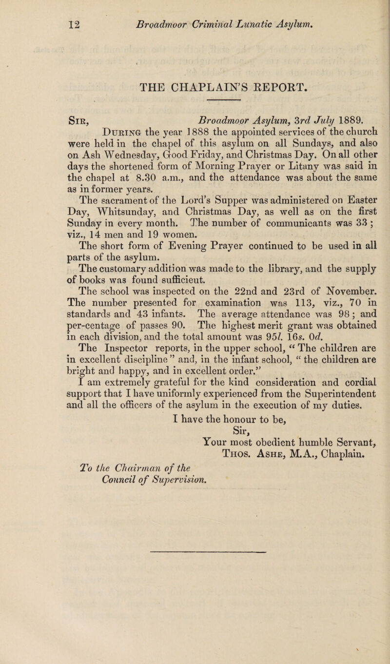 THE CHAPLAIN’S REPORT. Sir, Broadmoor Asylum, 3rd July 1889. During the year ] 888 the appointed services of the church were held in the chapel of this asylum on all Sundays, and also on Ash Wednesday, Good Friday, and Christmas Day. On all other days the shortened form of Morning Prayer or Litany was said in the chapel at 8.30 a.m., and the attendance was about the same as in former years. The sacrament of the Lord’s Supper was administered on Easter Day, Whitsunday, and Christmas Day, as well as on the first Sunday in every month. The number of communicants was 33 ; viz., 14 men and 19 women. The short form of Evening Prayer continued to be used in all parts of the asylum. The customary addition was made to the library, and the supply of books was found sufficient. The school was inspected on the 22nd and 23rd of November. The number presented for examination was 113, viz., 70 in standards and 43 infants. The average attendance was 98; and per-centage of passes 90. The highest merit grant was obtained in each division, and the total amount was 951. 16s. 0d. The Inspector reports, in the upper school, (e The children are in excellent discipline ” and, in the infant school, “ the children are bright and happy, and in excellent order.” I am extremely grateful for the kind consideration and cordial support that I have uniformly experienced from the Superintendent and all the officers of the asylum in the execution of my duties. I have the honour to be, Sir, Your most obedient humble Servant, Thos. Ashe, M.A., Chaplain. To the Chairman of the Council of Supervision.