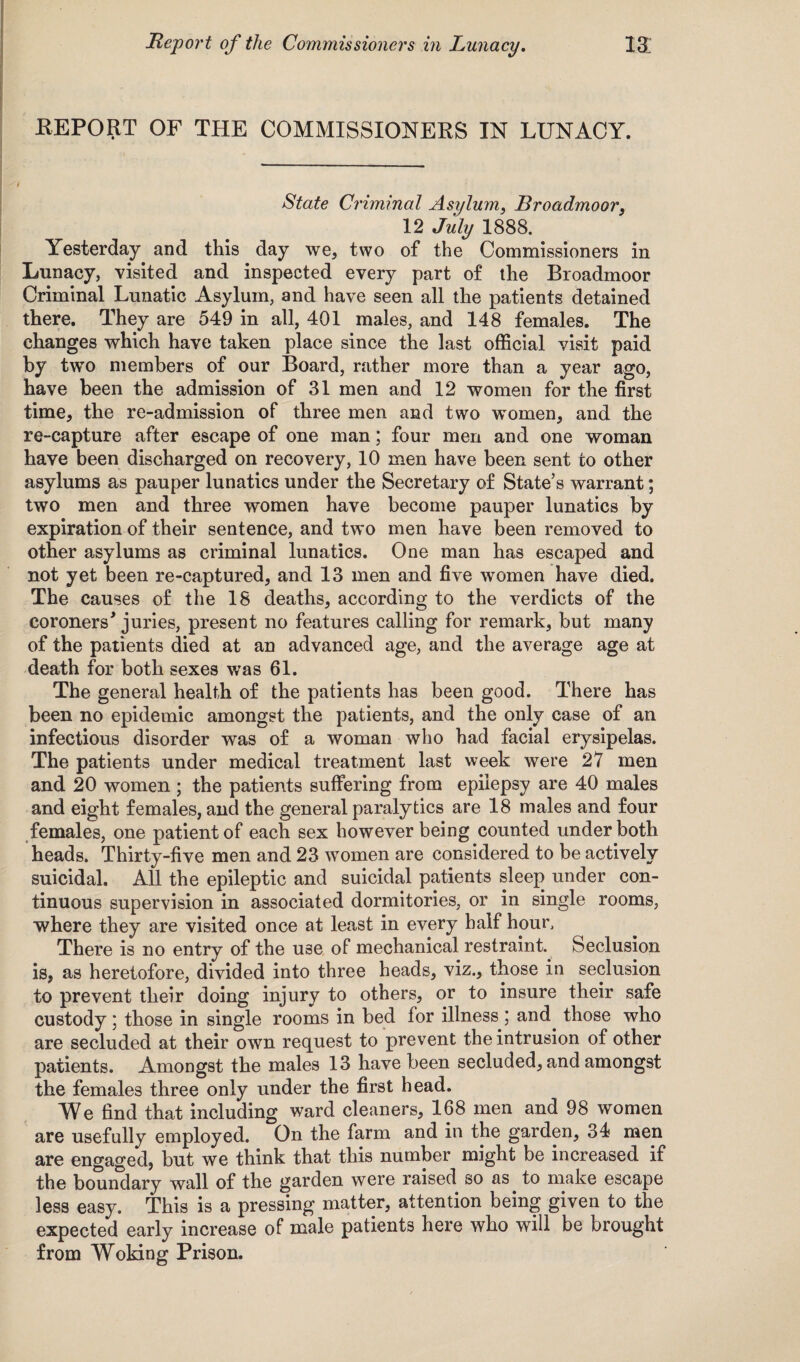 4 . REPORT OF THE COMMISSIONERS IN LUNACY. State Criminal Asylum, Broadmoor, 12 July 1888. Yesterday and this day we, two of the Commissioners in Lunacy, visited and inspected every part of the Broadmoor Criminal Lunatic Asylum, and have seen all the patients detained there. They are 549 in all, 401 males, and 148 females. The changes which have taken place since the last official visit paid by two members of our Board, rather more than a year ago, have been the admission of 31 men and 12 women for the first time, the re-admission of three men and two women, and the re-capture after escape of one man; four men and one woman have been discharged on recovery, 10 men have been sent to other asylums as pauper lunatics under the Secretary of State’s warrant; two men and three women have become pauper lunatics by expiration of their sentence, and two men have been removed to other asylums as criminal lunatics. One man has escaped and not yet been re-captured, and 13 men and five women have died. The causes of the 18 deaths, according to the verdicts of the coroners* juries, present no features calling for remark, but many of the patients died at an advanced age, and the average age at death for both sexes was 61. The general health of the patients has been good. There has been no epidemic amongst the patients, and the only case of an infectious disorder was of a woman who had facial erysipelas. The patients under medical treatment last week were 27 men and 20 women ; the patients suffering from epilepsy are 40 males and eight females, and the general paralytics are 18 males and four females, one patient of each sex however being counted under both heads. Thirty-five men and 23 women are considered to be actively suicidal. All the epileptic and suicidal patients sleep under con¬ tinuous supervision in associated dormitories, or in single rooms, where they are visited once at least in every half hour. There is no entry of the U3e of mechanical restraint. Seclusion is, as heretofore, divided into three heads, viz., those in seclusion to prevent their doing injury to others, or to insure their safe custody; those in single rooms in bed for illness ; and those who are secluded at their own request to prevent the intrusion of other patients. Amongst the males 13 have been secluded, and amongst the females three only under the first head. We find that including ward cleaners, 168 men and 98 women are usefully employed. On the farm and in the garden, 34 men are engaged, but we think that this number might be increased if the boundary wall of the garden were raised so as to make escape less easy. This is a pressing matter, attention being given to the expected early increase of male patients here who will be brought from Woking Prison.