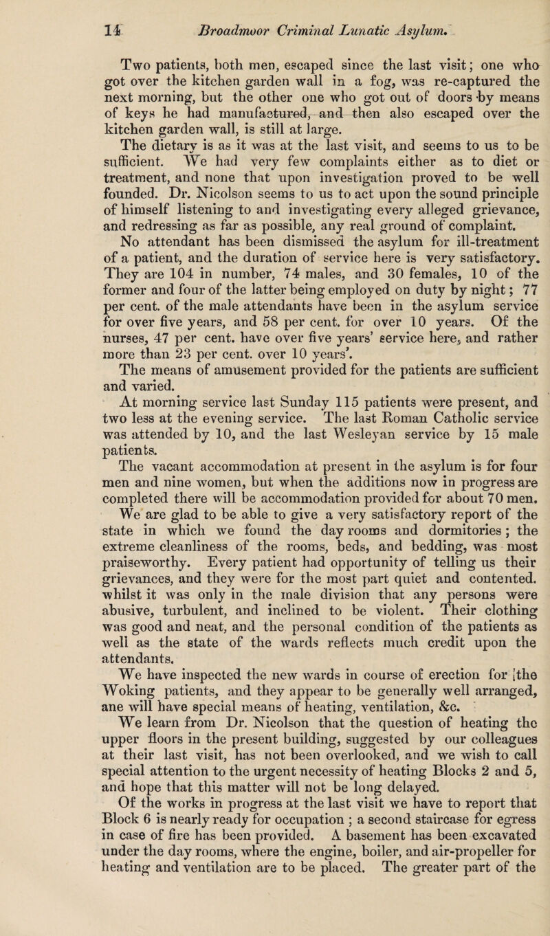 Two patients, both men, escaped since the last visit; one who got over the kitchen garden wall in a fog, was re-captured the next morning, but the other one who got out of doors by means of keys he had manufactured, and then also escaped over the kitchen garden wall, is still at large. The dietarv is as it was at the last visit, and seems to us to be sufficient. We had very few complaints either as to diet or treatment, and none that upon investigation proved to be well founded. Dr. Nicolson seems to us to act upon the sound principle of himself listening to and investigating every alleged grievance, and redressing as far as possible, any real ground of complaint. No attendant has been dismissed the asylum for ill-treatment of a patient, and the duration of service here is very satisfactory. They are 104 in number, 74 males, and 30 females, 10 of the former and four of the latter being employed on duty by night; 77 per cent, of the male attendants have been in the asylum service for over five years, and 58 per cent, for over 10 years. Of the nurses, 47 per cent, have over five years’ service here, and rather more than 23 per cent, over 10 years'. The means of amusement provided for the patients are sufficient and varied. At morning service last Sunday 115 patients were present, and two less at the evening service. The last Roman Catholic service was attended by 10, and the last Wesleyan service by 15 male patients. The vacant accommodation at present in the asylum is for four men and nine women, but when the additions now in progress are completed there will be accommodation provided for about 70 men. We are glad to be able to give a very satisfactory report of the state in which we found the day rooms and dormitories; the extreme cleanliness of the rooms, beds, and bedding, was most praiseworthy. Every patient had opportunity of telling us their grievances, and they were for the most part quiet and contented, whilst it was only in the male division that any persons were abusive, turbulent, and inclined to be violent. Their clothing was good and neat, and the personal condition of the patients as well as the state of the wards reflects much credit upon the attendants. We have inspected the new wards in course of erection for [the Woking patients, and they appear to be generally well arranged, ane will have special means of heating, ventilation, &c. We learn from Dr. Nicolson that the question of heating the upper floors in the present building, suggested by our colleagues at their last visit, has not been overlooked, and we wish to call special attention to the urgent necessity of heating Blocks 2 and 5, and hope that this matter will not be long delayed. Of the works in progress at the last visit we have to report that Block 6 is nearly ready for occupation ; a second staircase for egress in case of fire has been provided. A basement has been excavated under the day rooms, where the engine, boiler, and air-propeller for heating and ventilation are to be placed. The greater part of the