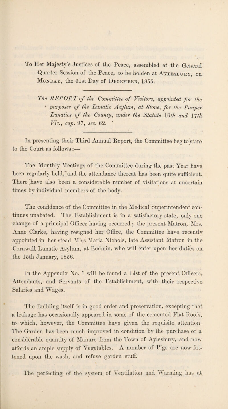 To Her Majesty’s Justices of the Peace, assembled at the General Quarter Session of the Peace, to be holden at Aylesbury, on Monday, the 31st Day of December, 1855. The REPORT of the Committee of Visitors, appointed for the * purposes of the Lunatic Asylum, at Stone, for the Pauper Lunatics of the County, under the Statute 1 Qth and 17th Vic., cap. 97, sec. 62. In presenting their Third Annual Deport, the Committee beg to state to the Court as follows :— The Monthly Meetings of the Committee during the past Year have been regularly held,” and the attendance thereat has been quite sufficient. There khave also been a considerable number of visitations at uncertain times by individual members of the body. The confidence of the Committee in the Medical Superintendent con¬ tinues unabated. The Establishment is in a satisfactory state, only one change of a principal Officer having occurred ; the present Matron, Mrs. Anne Clarke, having resigned her Office, the Committee have recently appointed in her stead Miss Maria Nichols, late Assistant Matron in the Cornwall Lunatic Asylum, at Bodmin, who will enter upon her duties on the 15th January, 1856. In the Appendix No. 1 will be found a List of the present Officers, Attendants, and Servants of the Establishment, with their respective Salaries and Wages. The Building itself is in good order and preservation, excepting that a leakage has occasionally appeared in some of the cemented Flat Poofs, to which, however, the Committee have given the requisite attention The Garden has been much improved in condition by the purchase of a considerable quantity of Manure from the Town of Aylesbury, and now affords an ample supply of Vegetables. A number of Pigs are now fat¬ tened upon the wash, and refuse garden stuff. The perfecting of the system of Ventilation and Warming has at