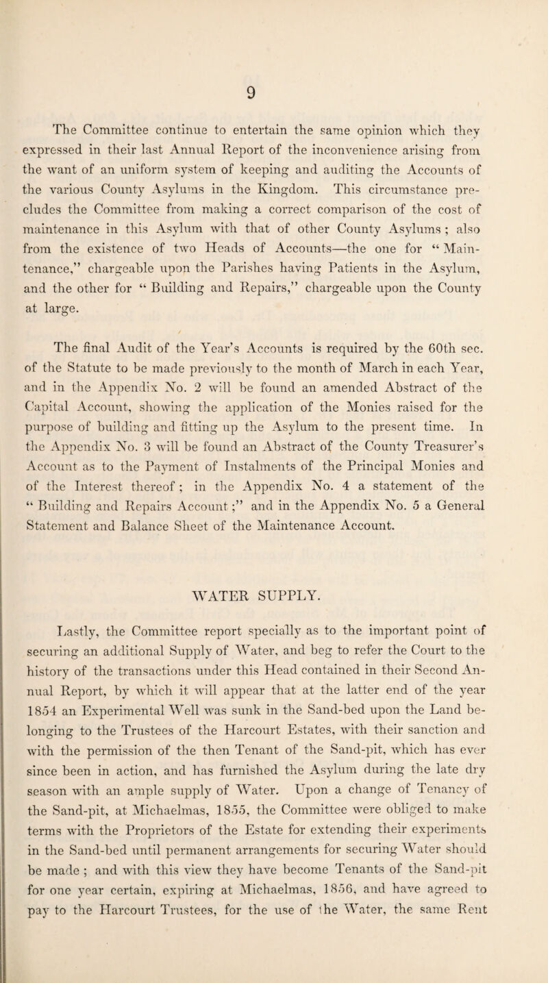 The Committee continue to entertain the same opinion which they expressed in their last Annual Report of the inconvenience arising from the want of an uniform system of keeping and auditing the Accounts of the various County Asylums in the Kingdom. This circumstance pre¬ cludes the Committee from making a correct comparison of the cost of maintenance in this Asylum with that of other County Asylums ; also from the existence of two Heads of Accounts—the one for “ Main¬ tenance,” chargeable upon the Parishes having Patients in the Asylum, and the other for “ Building and Repairs,” chargeable upon the County at large. The final Audit of the Year’s Accounts is required by the 60th sec. of the Statute to be made previously to the month of March in each Year, and in the Appendix No. 2 will be found an amended Abstract of the Capital Account, showing the application of the Monies raised for the purpose of building and fitting up the Asylum to the present time. In the Appendix No. 3 will be found an Abstract of the County Treasurer’s Account as to the Payment of Instalments of the Principal Monies and of the Interest thereof; in the Appendix No. 4 a statement of the “ Building and Repairs Account;” and in the Appendix No. 5 a General Statement and Balance Sheet of the Maintenance Account, WATER SUPPLY. Lastly, the Committee report specially as to the important point of securing an additional Supply of Water, and beg to refer the Court to the history of the transactions under this Head contained in their Second An¬ nual Report, by which it will appear that at the latter end of the year 1854 an Experimental Well was sunk in the Sand-bed upon the Land be¬ longing to the Trustees of the Harcourt Estates, with their sanction and with the permission of the then Tenant of the Sand-pit, which has ever since been in action, and has furnished the Asylum during the late dry season with an ample supply of Water. Upon a change of Tenancy of the Sand-pit, at Michaelmas, 1855, the Committee were obliged to make terms with the Proprietors of the Estate for extending their experiments in the Sand-bed until permanent arrangements for securing Water should be made ; and with this view they have become Tenants of the Sand-pit for one year certain, expiring at Michaelmas, 1856^ and have agreed to pay to the Harcourt Trustees, for the use of ihe Water, the same Rent