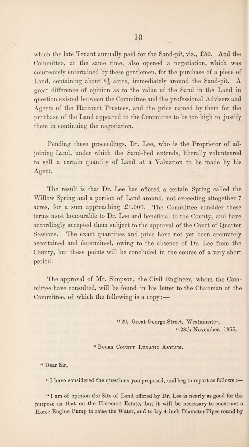 which the late Tenant annually paid for the Sand-pit, viz., £50. And the Committee, at the same time, also opened a negotiation, which was courteously entertained by these gentlemen, for the purchase of a piece of Land, containing about 8| acres, immediately around the Sand-pit. A great difference of opinion as to the value of the Sand in the Land in question existed between the Committee and the professional Advisers and Agents of the Harcourt Trustees, and the price named by them for the purchase of the Land appeared to the Committee to be too high to justify them in continuing the negotiation. Pending these proceedings, Dr. Lee, who is the Proprietor of ad¬ joining Land, under which the Sand-bed extends, liberally volunteered to sell a certain quantity of Land at a Valuation to be made by his Agent. The result is that Dr. Lee has offered a certain Spring called the Willow Spring and a portion of Land around, not exceeding altogether 7 acres, for a sum approaching £1,000. The Committee consider these terms most honourable to Dr. Lee and beneficial to the County, and have accordingly accepted them subject to the approval of the Court of Quarter Sessions. The exact quantities and price have not yet been accurately ascertained and determined, owing to the absence of Dr. Lee from the County, but these points will be concluded in the course of a very short period. The approval of Mr. Simpson, the Civil Engineer, whom the Com¬ mittee have consulted, will be found in his letter to the Chairman of the Committee, of which the following is a copy:— “ 29, Great George Street, Westminster, “ 28th November, 1855. “ Bucks County Lunatic Asylum. “ Dear Sir, “ I have considered the questions you proposed, and beg to report as follows :— “ I am of opinion the Site of Land offered by Dr. Lee is nearly as good for the purpose as that on the Harcourt Estate, but it will be necessary to construct a Horse Engine Pump to raise the Water, and to lay 4-inch Diameter Pipes round by