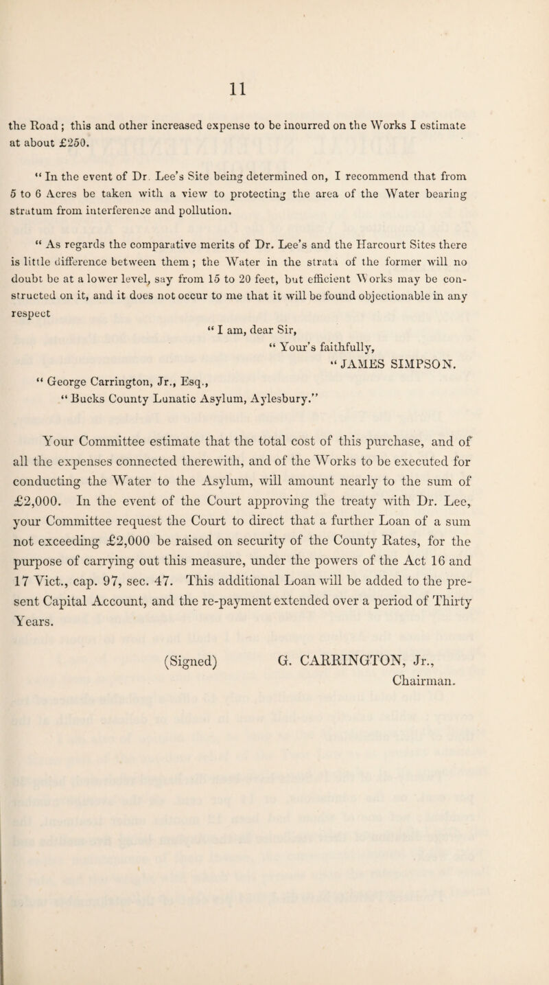 the Road ; this and other increased expense to be inourred on the Works I estimate at about £250. “ In the event of Dr. Lee’s Site being determined on, I recommend that from 5 to 6 Acres be taken with a view to protecting the area of the Water bearing stratum from interference and pollution. “ As regards the comparative merits of Dr. Lee’s and the Harcourt Sites there is little difference between them ; the Water in the strata of the former will no doubt be at a lower level, say from 15 to 20 feet, but efficient W orks may be con¬ structed on it, and it does not occur to me that it will be found objectionable in any respect “ I am, dear Sir, “ Your’s faithfully, “ JAMES SIMPSON. “ George Carrington, Jr., Esq., “ Bucks County Lunatic Asylum, Aylesbury.” Yrour Committee estimate that the total cost of this purchase, and of all the expenses connected therewith, and of the Works to be executed for conducting the Water to the Asylum, will amount nearly to the sum of £2,000. In the event of the Court approving the treaty with Dr. Lee, your Committee request the Court to direct that a further Loan of a sum not exceeding £2,000 be raised on security of the County Rates, for the purpose of carrying out this measure, under the powers of the Act 16 and 17 Viet., cap. 97, sec. 47. This additional Loan will be added to the pre¬ sent Capital Account, and the re-payment extended over a period of Thirty YYars. (Signed) G. CARRINGTON, Jr., Chairman.