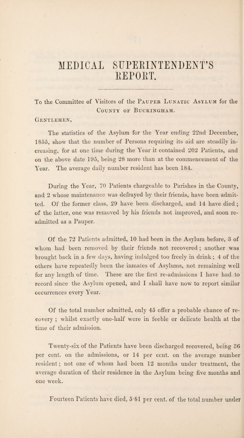 MEDICAL SUPERINTENDENT’S REPORT. To the Committee of Visitors of the Pauper Lunatic Asylum for the County of Buckingham. Gentlemen, The statistics of the Asylum for the Year ending 22nd December, 1855, show that the number of Persons requiring its aid are steadily in¬ creasing, for at one time during the Year it contained 202 Patients, and on the above date 195, being 28 more than at the commencement of the Year. The average daily number resident has been 184. During the Year, 70 Patients chargeable to Parishes in the County, and 2 whose maintenance was defrayed by their friends, have been admit¬ ted. Of the former class, 29 have been discharged, and 14 have died ; of the latter, one was removed by his friends not improved, and soon re¬ admitted as a Pauper. Of the 72 Patients admitted, 10 had been in the Asylum before, 3 of whom had been removed by their friends not recovered ; another was brought back in a few days, having indulged too freely in drink; 4 of the others have repeatedly been the inmates of Asylums, not remaining well for any length of time. These are the first re-admissions I have had to record since the Asylum opened, and I shall have now to report similar occurrences every Year. Of the total number admitted, only 45 offer a probable chance of re¬ covery ; whilst exactly one-half were in feeble or delicate health at the time of their admission. Twenty-six of the Patients have been discharged recovered, being 36 per cent, on the admissions, or 14 per cent, on the average number resident; not one of whom had been 12 months under treatment, the average duration of their residence in the Asylum being five months and one wreek. Fourteen Patients have died, 5 81 per cent, of the total number under