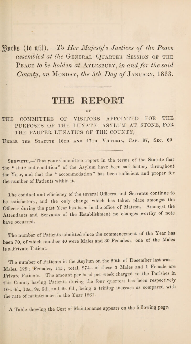 (to —To Her Majesty's Justices of the Peace assembled at the General Quarter Session of the Peace to he holden at Aylesbury, in and for the said County^ on Monday, the bth Day of January, 1863. THE REPORT or THE COMMITTEE OF VISITORS APPOINTED FOR THE PURPOSES OF THE LUNATIC ASYLUM AT STONE, FOR THE PAUPER LUNATICS OF THE COUNTY, Under the Statute 16th and 17th Victoria, Cap. 97, Sec. 62 Sheweth,—That your Committee report in the terms of the Statute that the “ state and condition” of the Asylum have been satisfactory throughout the Y^ear, and that the “ accommodation” has been sufficient and proper for the number of Patients within it. The conduct and efficiency of the several Officers and Servants continue to be satisfactory, and the only change which has taken place amongst the Officers during the past Year has been in the office of Matron. Amongst the Attendants and Servants of the Establishment no changes worthy of note have occurred. The number of Patients admitted since the commencement of the Year has been 70, of which number 40 were Males and 30 Females ; one of the Males is a Private Patient. The number of Patients in the Asylum on the 20th of December last was Males, 129; Females, 145; total, 274—of these 3 Males and 1 Female are Private Patients. The amount per head per week charged to the Parishes in this County having Patients during the four quarters has been respectivdy 10s. 6d., 10s., 9s. 6d., and 9s. 6d., being a triding increase as compared with the rate of maintenance in the Y'ear 1861. A Table showing the Cost of Maintenance appears on the following page.