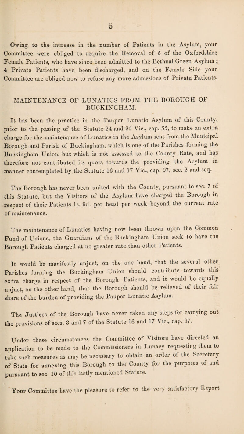 Owing to the increase in the number of Patients in the Asylum, your Committee were obliged to require the Removal of 5 of the Oxfordshire Female Patients, who have since been admitted to the Bethnal Green Asylum ; 4 Private Patients have been discharged, and on the Female Side your Committee are obliged now to refuse any more admissions of Private Patients. MAINTENANCE OF LUNATICS FROM THE BOROUGH OF BUCKINGHAM. It has been the practice in the Pauper Lunatic Asylum of this County, prior to the passing of the Statute 24 and 25 Vic., cap. 55, to make an extra charge for the maintenance of Lunatics in the Asylum sent from the Municipal Borouo'h and Parish of Buckingham, which is one of the Parishes foiming the Buckingham Union, but which is not assessed to the County Rate, and has therefore not contributed its quota towards the providing the Asylum in manner contemplated by the Statute 16 and 17 Vic., cap. 97, sec. 2 and seq. The Borough has never been united with the County, pursuant to sec. 7 of this Statute, but the Visitors of the Asylum have charged the Borough in respect of their Patients Is. 9d. per head per week beyond the current rate of maintenance. The maintenance of Lunatics having now been thrown upon the Common Fund of Unions, the Guardians of the Buckingham Union seek to have the Borough Patients charged at no greater rate than other Patients. It would be manifestly unjust, on the one hand, that the several other Parishes forming the Buckingham Union should contribute towards this extra charge in respect of the Borough Patients, and it would be equally unjust, on the other hand, that the Borough should be relieved of their fair share of the burden of providing the Pauper Lunatic Asylum. The Justices of the Borough have never taken any steps for carrying out the provisions of secs. 3 and 7 of the Statute 16 and 17 Vic., cap. 97. Under these circumstances the Committee of Visitors have directed an application to be made to the Commissioners in Lunacy requesting them to take such measures as may be necessary to obtain an order of the Secretary of State for annexing this Borough to the County for the purposes of and pursuant to sec 10 of this lastly mentioned Statute. Your Committee have the pleasure to refer to the very satisfactory Report