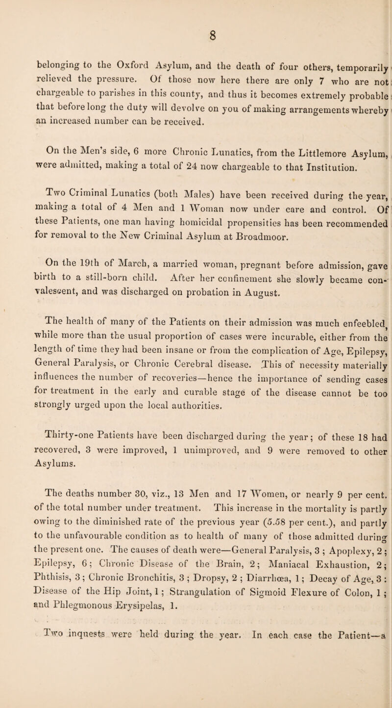 belonging to the Oxford Asylum, and the death of four others, temporarily relieved the pressure. Of those now here there are only 7 who are not chargeable to parishes in this county, and thus it becomes extremely probable that before long the duty will devolv'e on you of making arrangements whereby an increased number can be received. On the Men s side, 6 more Chronic Lunatics, from the Littlemore Asylum, were admitted, making a total of 24 now chargeable to that Institution. Two Criminal Lunatics (both Males) have been received during the year, making a total of 4 Men and 1 Woman now under care and control. Of these Patients, one man having homicidal propensities has been recommended for removal to the New Criminal Asylum at Broadmoor. On the 19th of March, a married woman, pregnant before admission, gave birth to a still-born child. After her confinement she slowly became con-' valescent, and was discharged on probation in August. The health of many of the Patients on their admission was much enfeebled^ while more than the usual proportion of cases were incurable, either from the length of time they had been insane or from the complication of Age, Epilepsy, General Paralysis, or Chronic Cerebral disease. .This of necessity materially influences the number of recoveries—hence the importance of sending cases for treatment in the early and curable stage of the disease cannot be too strongly urged upon the local authorities. Thirty-one Patients have been discharged during the year; of these 18 had recovered, 3 were improved, 1 unimproved, and 9 were removed to other Asylums. The deaths number 30, viz., 13 Men and 17 Women, or nearly 9 per cent, of the total number under treatment. This increase in the mortality is partly owing to the diminished rate of the previous year (5.58 per cent.), and partly to the unfavourable condition as to health of many of those admitted during the present one. The causes of death were—General Paralysis, 3 ; Apoplexy, 2 ; Epilepsy, 6; Chronic Disease of the Brain, 2; Maniacal Exhaustion, 2; Phthisis, 3 ; Chronic Bronchitis, 3 ; Dropsy, 2 ; Diarrhoea, 1; Decay of Age, 3 : Disease of the Hip Joint, 1; Strangulation of Sigmoid Flexure of Colon, 1 ; and Phlegmonous Erysipelas, 1. I wo inquests were held during the year. In each case the Patient—a