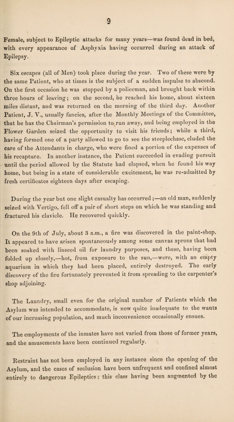 Female, subject to Epileptic attacks for many years—was found dead in bed, with every appearance of Asphyxia having occurred during an attack of Epilepsy. Six escapes (all of Men) took place during the year. Two of these were by the same Patient, who at times is the subject of a sudden impulse to abscond. On the first occasion he was stopped by a policeman, and brought back within three hours of leaving; on the second, he reached his home, about sixteen miles distant, and was returned on the morning of the third day. Another Patient, J. V., usually fancies, after the Monthly Meetings of the Committee, that he has the Chairman’s permission to run away, and being employed in the Flower Garden seized the opportunity to visit his friends; while a third, having formed one of a party allowed to go to see the steeplechase, eluded the care of the Attendants in charge, who were fined a portion of the expenses of his recapture. In another instance, the Patient succeeded in evading pursuit -until the period allowed by the Statute had elapsed, when he found his way home, but being in a state of considerable excitement, he was re-admitted by fresh certificates eighteen days after escaping. During the year but one slight casualty has occurred ;—an old man, suddenly seized with Vertigo, fell off a pair of short steps on which he was standing and fractured his clavicle. He recovered quickly. On the 9th of July, about 3 a.m., a fire was discovered in the paint-shop. It appeared to have arisen spontaneously among some canvas aprons that had been soaked with linseed oil for laundry purposes, and these, having been folded up closely,—hot, from exposure to the sun,—were, with an empty aquarium in which they had been placed, entirely destroyed. The early discovery of the fire fortunately prevented it from spreading to the carpenter’s shop adjoining. The Laundry, small even for the original number of Patients which the Asylum was intended to accommodate, is now quite inadequate to the wants of our increasing population, and much inconvenience occasionally ensues. The employments of the inmates have not varied from those of former years, and the amusements have been continued regularly. Restraint has not been employed in any instance since the opening of the Asylum, and the cases of seclusion have been unfrequent and confined almost entirely to dangerous Epileptics; this class having been augmented by the