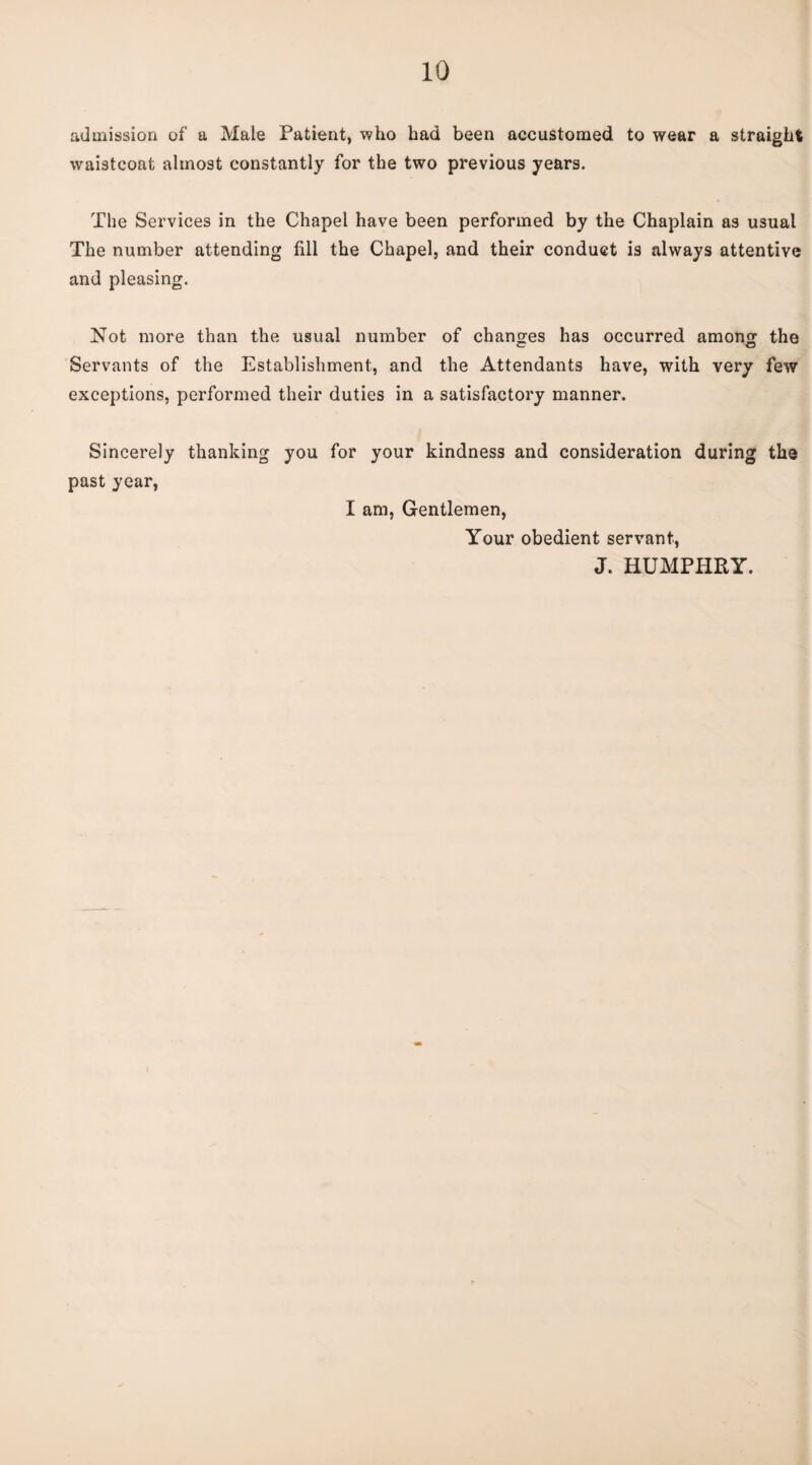 admission of a Male Patient, who had been accustomed to wear a straight waistcoat almost constantly for the two previous years. The Services in the Chapel have been performed by the Chaplain as usual The number attending fill the Chapel, and their conduct is always attentive and pleasing. Not more than the usual number of changes has occurred among the Servants of the Establishment, and the Attendants have, with very few exceptions, performed their duties in a satisfactory manner. Sincerely thanking past year, you for your kindness and consideration during the I am. Gentlemen, Your obedient servant, J. HUMPHRY.