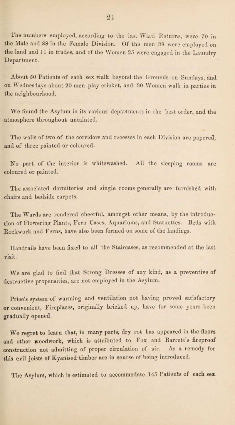 the Male and 88 in the Female Division. Of the men 38 were employed on the land and 11 in trades, and of the Women 25 were engaged in the Laundry Department. About 50 Patients of each sex walk beyond the Grounds on Sundays, and on Wednesdays about 20 men play cricket, and 30 Women walk in parties in the neighbourhood. We found the Asylum in its various departments in the best order, and the atmosphere throughout untainted. The walls of two of the corridors and recesses in each Division are papered, and of three painted or coloured. No part of the interior is whitewashed. All the sleeping rooms are coloured or painted. The associated dormitories and single rooms generally are furnished with chairs and bedside carpets. The Wards are rendered cheerful, amongst other means, by the introduc¬ tion of Flowering Plants, Fern Cases, Aquariums, and Statuettes. Beds with Rockwork and Ferns, have also been formed on some of the landings. Handrails have been fixed to all the Staircases, as recommended at the last visit. We are glad to find that Strong Dresses of any kind, as a preventive of destructive propensities, are not employed in the Asylum. Price’s system of warming and ventilation not having proved satisfactory or convenient. Fireplaces, originally bricked up, have for some years been gradually opened. We regret to learn that, in many parts, dry rot has appeared in the floors and other woodwork, which is attributed to Fox and Barrett’s fireproof construction not admitting of proper circulation of air. As a remedy for this evil joists of Kyanised timber are in course of being introduced. The Asylum, which is estimated to accommodate 145 Patients of each sen