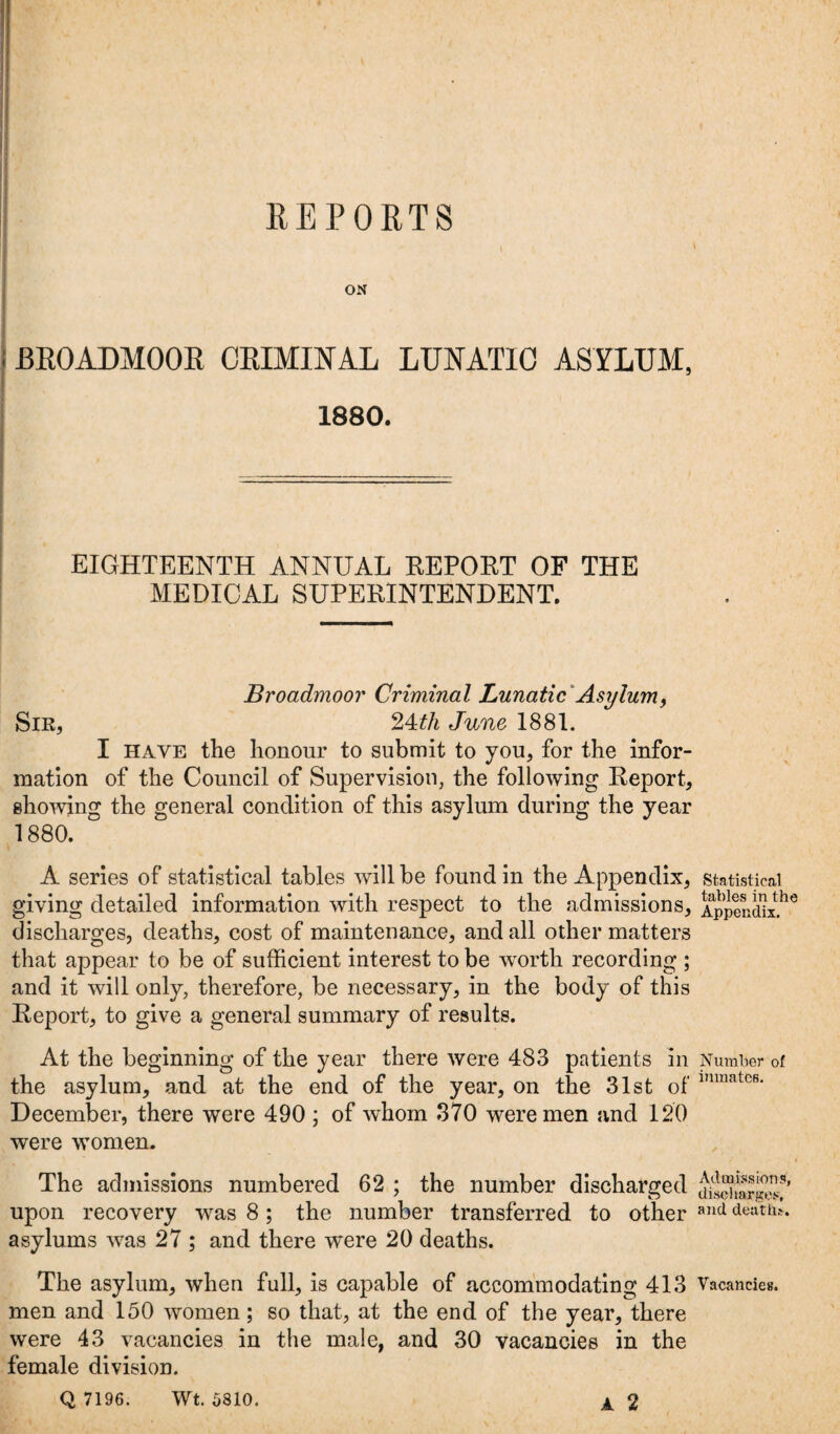 REPORTS ON BROADMOOR CRIMINAL LUNATIC ASYLUM, 1880. EIGHTEENTH ANNUAL REPORT OF THE MEDICAL SUPERINTENDENT. Broadmoor Criminal Lunatic Asylum, Sir, 24th June 1881. I have the honour to submit to you, for the infor¬ mation of the Council of Supervision, the following Report, showing the general condition of this asylum during the year 1880. A series of statistical tables will be found in the Appendix, giving detailed information with respect to the admissions, discharges, deaths, cost of maintenance, and all other matters that appear to be of sufficient interest to be worth recording ; and it will only, therefore, be necessary, in the body of this Report, to give a general summary of results. At the beginning of the year there were 483 patients in the asylum, and at the end of the year, on the 31st of December, there were 490 ; of whom 370 were men and 120 were women. The admissions numbered 62 ; the number discharged upon recovery was 8; the number transferred to other asylums was 27 ; and there were 20 deaths. The asylum, when full, is capable of accommodating 413 men and 150 women; so that, at the end of the year, there were 43 vacancies in the male, and 30 vacancies in the female division. Q 7196. Wt. 5810. A 2 Statistical tables in the Appendix. Number of inmates. Admissions, disci larges, and death.'. Vacancies.