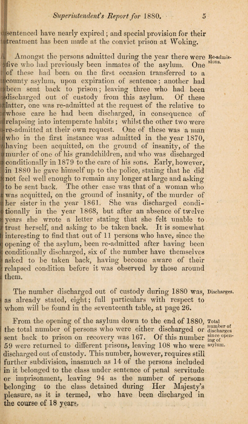 ^sentenced have nearly expired ; and special provision for their ■^treatment has been made at the convict prison at Woking. Amongst the persons admitted during the year there were ■five who had previously been inmates of the asylum. One of these had been on the first occasion transferred to a if/county asylum, upon expiration of sentence : another had flbeen sent back to prison; leaving three who had been '^discharged out of custody from this asylum. Of these illatter, one was re-admitted at the request of the relative to oiwhose care he had been discharged, in consequence of iirelapsing into intemperate habits; whilst the other two were re-admitted at their own request. One of these was a man ■who in the first instance was admitted in the year 1870, ■having been acquitted, on the ground of insanity, of the :imurder of one of his grandchildren, and who was discharged (8 conditionally in 1879 to the care of his sons. Early, however, in 1880 he gave himself up to the police, stating that he did not feel well enough to remain any longer at large and asking to be sent back. The other case was that of a woman who 6 was acquitted, on the ground of insanity, of the murder of ■ her sister in the year 1861. She was discharged condi- otionally in the year 1868, but after an absence of twelve I years she wrote a letter stating that she felt unable to r trust herself, and asking to be taken back. It is somewhat h interesting to find that out of 11 persons who have, since the | opening of the asylum, been re-admitted after having been conditionally discharged, six of the number have themselves asked to be taken back, having become aware of their I relapsed condition before it was observed by those around i them. The number discharged out of custody during 1880 was, e as already stated, eight; full particulars with respect to | whom will be found in the seventeenth table, at page 26. From the opening of the asylum down to the end of 1880, the total number of persons who were either discharged or ] sent back to prison on recovery was 167. Of this number 59 were returned to different prisons, leaving 108 who were discharged out of custody. This number, however, requires still further subdivision, inasmuch as 14 of the persons included i in it belonged to the class under sentence of penal servitude or imprisonment, leaving 94 as the number of persons belonging to the class detained during Her Majesty’s pleasure, as it is termed, who have been discharged in the course of 18 years. Re-admis¬ sions. Discharges. Total number of discharges since opem ing of asylum.