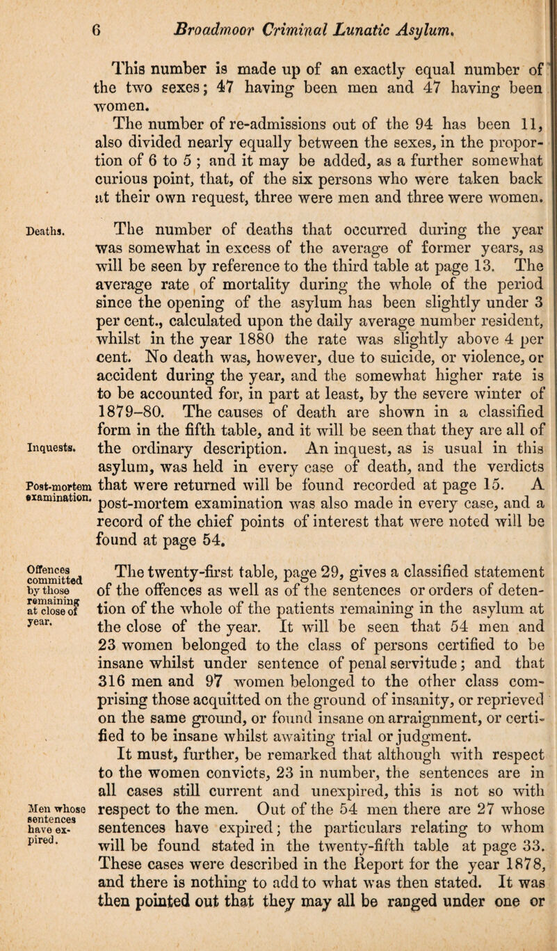 This number is made up of an exactly equal number of the two sexes; 47 having been men and 47 having been women. The number of re-admissions out of the 94 has been 11, also divided nearly equally between the sexes, in the propor¬ tion of 6 to 5 ; and it may be added, as a further somewhat curious point, that, of the six persons who were taken back at their own request, three were men and three were women. Deaths. The number of deaths that occurred during the year was somewhat in excess of the average of former years, as will be seen by reference to the third table at page 13. The average rate of mortality during the whole of the period since the opening of the asylum has been slightly under 3 per cent., calculated upon the daily average number resident, whilst in the year 1880 the rate was slightly above 4 per cent. No death was, however, due to suicide, or violence, or accident during the year, and the somewhat higher rate is to be accounted for, in part at least, by the severe winter of 1879-80. The causes of death are shown in a classified form in the fifth table, and it will be seen that they are all of inquests, the ordinary description. An inquest, as is usual in this asylum, was held in every case of death, and the verdicts Post-mortem that were returned will be found recorded at page 15. A ©lamination. p0st_mortem examination was also made in every case, and a record of the chief points of interest that were noted will be found at page 54. The twenty-first table, page 29, gives a classified statement of the offences as well as of the sentences or orders of deten¬ tion of the whole of the patients remaining in the asylum at the close of the year. It will be seen that 54 men and 23 women belonged to the class of persons certified to be insane whilst under sentence of penal servitude ; and that 316 men and 97 women belonged to the other class com¬ prising those acquitted on the ground of insanity, or reprieved on the same ground, or found insane on arraignment, or certi¬ fied to be insane whilst awaiting trial or judgment. It must, further, be remarked that although with respect to the women convicts, 23 in number, the sentences are in all cases still current and unexpired, this is not so with Men ^rhose respect to the men. Out of the 54 men there are 27 whose have ex- sentences have expired; the particulars relating to whom pired* will be found stated in the twenty-fifth table at page 33. These cases were described in the Report for the year 1878, and there is nothing to add to what was then stated. It was then pointed out that they may all be ranged under one or Offences committed by those remaining at close of year.