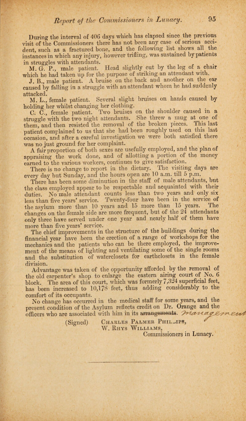 During the interval of 406 days which has elapsed since the previous visit of the Commissioners there has not been any case of serious acci¬ dent, such as a fractured bone, and the following list. shows all. the instances in which any injury, however trifling, was sustained by patients in struggles with attendants. M. G. P., male patient. Head slightly cut by the leg of a chair which he had taken up for the purpose of striking an attendant with, J. B., male patient. A bruise on the back and another on the ear caused by falling in a struggle with an attendant whom he had suddenly J M. L., female patient. Several slight bruises on hands caused by holding her whilst changing her clothing. C. C., female patient. Two bruises on the shoulder caused in a struggle with the two night attendants. She threw a mug at one of them, and then resisted the removal of the broken pieces. This last patient complained to us that she had been roughly used on this last occasion, and after a careful investigation we were both satisfied there was no just ground for her complaint. A fair proportion of both sexes are usefully employed, and the plan of appraising the work done, and of allotting a portion of the money earned to the various workers, continues to give satisfaction. There is no change to report in the dietary. The visiting days are every day but Sunday, and the hours open are 10 a.m. till 5 p.m. There has been some diminution in the staff of male attendants, but the class employed appear to be respectable and acquainted with their duties. No male attendant counts less than two years and only six less than five years5 service. Twenty-four have been in the service of the asylum more than 10 years and 15 more than 15 years. Ihe changes on the female side are more frequent, but of the 24 attendants only three have served under one year and nearly half of them have more than five years5 service. The chief improvements in the structure of the buildings during the financial year have been the erection of a range of workshops for the mechanics and the patients who can be there employed, the improve¬ ment of the means of lighting and ventilating some of the single rooms and the substitution of waterclosets for eartliclosets in the female division. Advantage was taken of the opportunity afforded by the removal or the old carpenter’s shop to enlarge the eastern airing court of No. 6 block. The area of this court, which was formerly 7,324 superficial feet, has been increased to 10,178 feet, thus adding considerably to the comfort of its occupants. No change has occurred in the medical staff for some years, and the present condition of the Asylum reflects credit on Dr. Orange and the officers who are associated with him in its arrangements. (Signed) Charles Palmer Phillips, W. Rhys Williams, Commissioners in Lunacy.