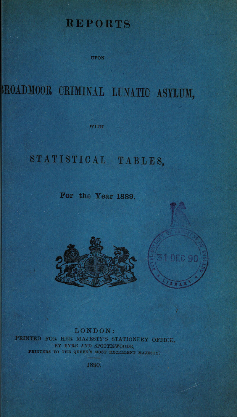 UPON R0ADM00R CRIMINAL LUNATIC ASYLUM, WITH STATISTICAL TABLES, For the Year 1889. ? Il I . \ . LONDON PRINTED EOR HER MAJESTY’S STATIONERY OFFICE, BY EYRE AND SPOTTISWOODE, PRINTERS TO THE QUEEN’S MOST EXCELLENT MAJESTY. 1890. ,