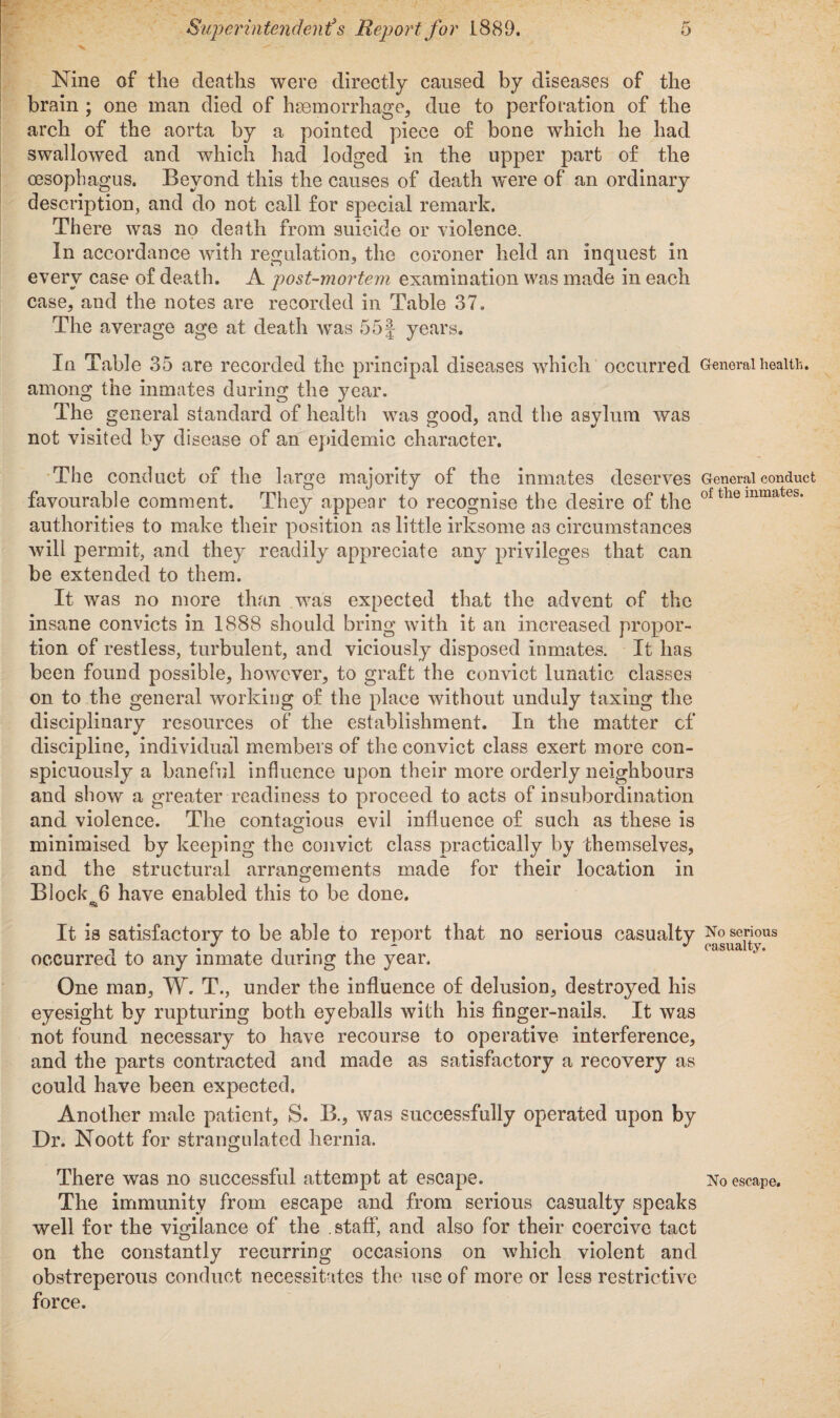 Nine of the deaths were directly caused by diseases of the brain ; one man died of haemorrhage, due to perforation of the arch of the aorta by a pointed piece of bone which he had swallowed and which had lodged in the upper part of the oesophagus. Beyond this the causes of death were of an ordinary description, and do not call for special remark. There was no death from suicide or violence. In accordance with regulation, the coroner held an inquest in every case of death. A post-mortem examination was made in each case, and the notes are recorded in Table 37. The average age at death was 55f years. In Table 35 are recorded the principal diseases which occurred General health, among the inmates during the year. The general standard of health was good, and the asylum was not visited by disease of an epidemic character. The conduct of the large majority of the inmates deserves General conduct favourable comment. They appear to recognise the desire of the of themmates- authorities to make their position as little irksome as circumstances will permit, and they readily appreciate any privileges that can be extended to them. It was no more than was expected that the advent of the insane convicts in 1888 should bring with it an increased propor¬ tion of restless, turbulent, and viciously disposed inmates. It has been found possible, however, to graft the convict lunatic classes on to the general working of the place without unduly taxing the disciplinary resources of the establishment. In the matter cf discipline, individual members of the convict class exert more con¬ spicuously a baneful influence upon their more orderly neighbours and show a greater readiness to proceed to acts of insubordination and violence. The contagious evil influence of such as these is minimised by keeping the convict class practically by themselves, and the structural arrangements made for their location in Block 6 have enabled this to be done. 6b It is satisfactory to be able to report that no serious casualty No serious , ,-1 “■ J casualty. occurred to any inmate during the year. One man, W. T., under the influence of delusion, destroyed his eyesight by rupturing both eyeballs with his finger-nails. It was not found necessary to have recourse to operative interference, and the parts contracted and made as satisfactory a recovery as could have been expected. Another male patient, S. B., was successfully operated upon by Dr. Noott for strangulated hernia. There was no successful attempt at escape. No escape. The immunity from escape and from serious casualty speaks well for the vigilance of the .staff, and also for their coercive tact on the constantly recurring occasions on which violent and obstreperous conduct necessitates the use of more or less restrictive force. f