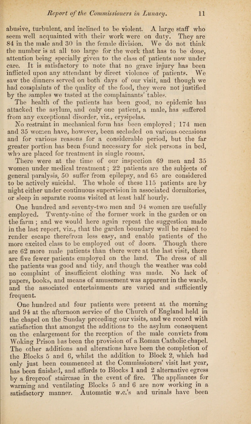abusive, turbulent, and inclined to be violent. A large staff who seem well acquainted with their work were on duty. They are 84 in the male and 30 in the female division. We do not think the number is at all too large for the work that has to be done, attention being specially given to the class of patients now under care. It is satisfactory to note that no grave injury has been inflicted upon any attendant by direct violence of patients. We saw the dinners served on both days of our visit, and though we had complaints of the quality of the food, they were not justified by the samples we tasted at the complainants' tables. The health of the patients has been good, no epidemic ha3 attacked the asylum, and only one patient, a male, has suffered from any exceptional disorder, viz., erysipelas. Ao restraint in mechanical form has been employed ; 174 men and 35 women have, however, been secluded on various occasions and for various reasons for a considerable period, but the far greater portion has been found necessary for sick persons in bed, who are placed for treatment in single rooms. There were at the time of our inspection 69 men and 35 women under medical treatment; 22 patients are the subjects of general paralysis, 50 suffer from epilepsy, and 65 are considered to be actively suicidal. The whole of these 115 patients are by night either under continuous supervision in associated dormitories, or sleep in separate rooms visited at least half hourly. One hundred and seventy-two men and 94 women are usefully employed. Twenty-nine of the former work in the garden or on the farm ; and we would here again repeat the suggestion made in the last report, viz., that the garden boundary wall be raised to render escape therefrom less easy, and enable patients of the more excited class to be employed out of doors. Though there are 62 more male patients than there were at the last visit, there are five fewer patients employed on the land. The dress of all the patients was good and tidy, and though the weather was cold no complaint of insufficient clothing was made. No lack of papers, books, and means of amusement was apparent in the wards, and the associated entertainments are varied and sufficiently frequent. One hundred and four patients were present at the morning and 94 at the afternoon service of the Church of England held in the chapel on the Sunday preceding our visits, and we record with satisfaction that amongst the additions to the asylum consequent on the enlargement for the reception of the male convicts from Woking Prison bas been the provision of a Roman Catholic chapel. The other additions and alterations have been the completion of the Blocks 5 and 6, whilst the addition to Block 2, which had only iust been commenced at the Commissioners’ visit last year, has been finished, and affords to Blocks 1 and 2 alternative egress by a fireproof staircase in the event of fire. The appliances for warming and ventilating Blocks 5 and 6 are now working in a satisfactory manner. Automatic w.c.’s and urinals have been