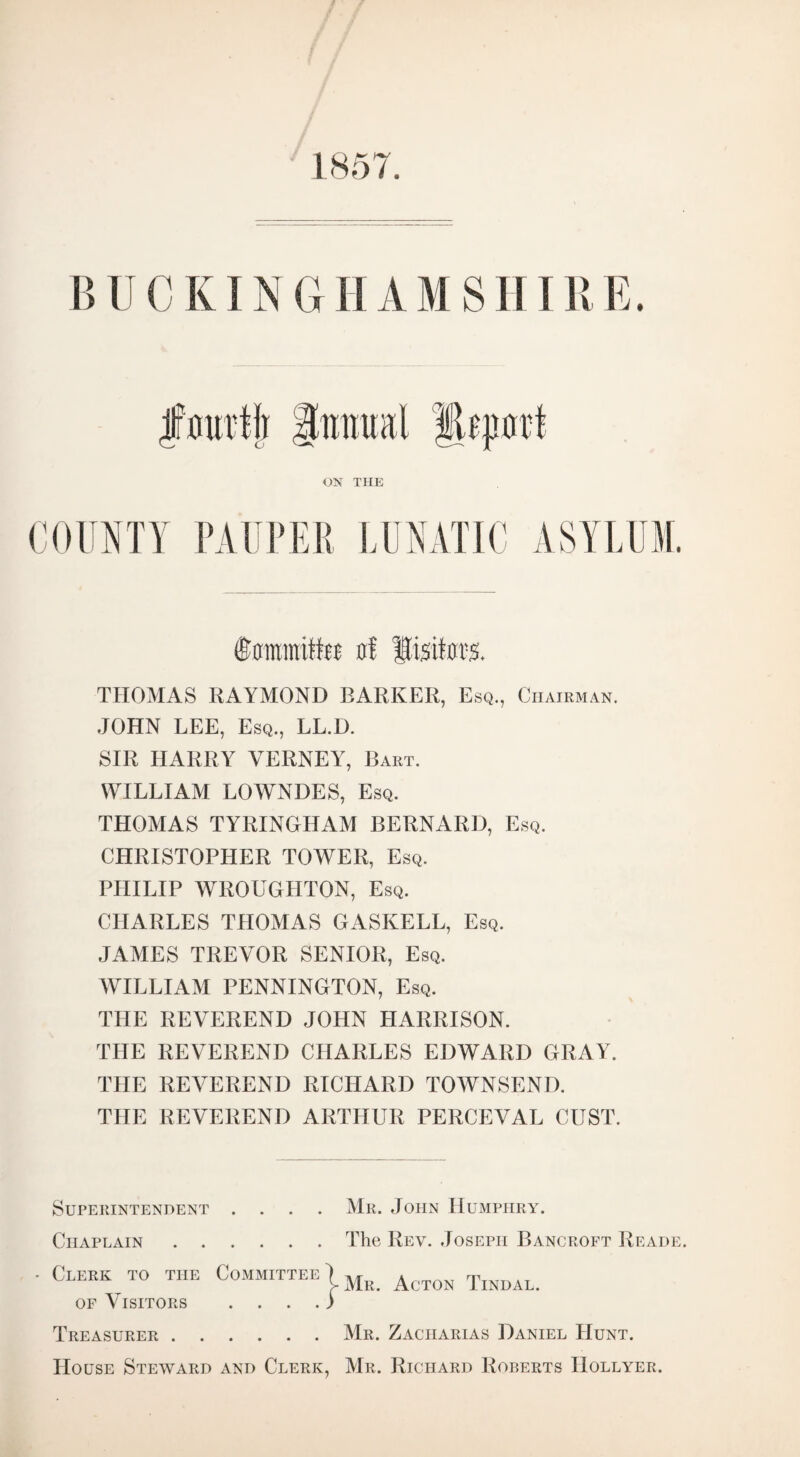 BUCKINGHAMSHIRE. ©ffmmifttt of THOMAS RAYMOND BARKER, Esq., Chairman. JOHN LEE, Esq., LL.D. SIR HARRY VERNEY, Bart. WILLIAM LOWNDES, Esq. THOMAS TYRINGHAM BERNARD, Esq. CHRISTOPHER TOWER, Esq. PHILIP WROUGHTON, Esq. CHARLES THOMAS GASKELL, Esq. JAMES TREVOR SENIOR, Esq. WILLIAM PENNINGTON, Esq. THE REVEREND JOHN HARRISON. THE REVEREND CHARLES EDWARD GRAY. THE REVEREND RICHARD TOWNSEND. THE REVEREND ARTHUR PERCEVAL OUST. Superintendent .... Chaplain. - Clerk to the Committee 1 of Visitors . . J Treasurer . House Steward and Clerk, Mr. John Humphry. The Rev. Joseph Bancroft Reade. Mr. Acton Tindal. Mr. Zaciiarias Daniel Hunt. Mr. Richard Roberts IIollyer.