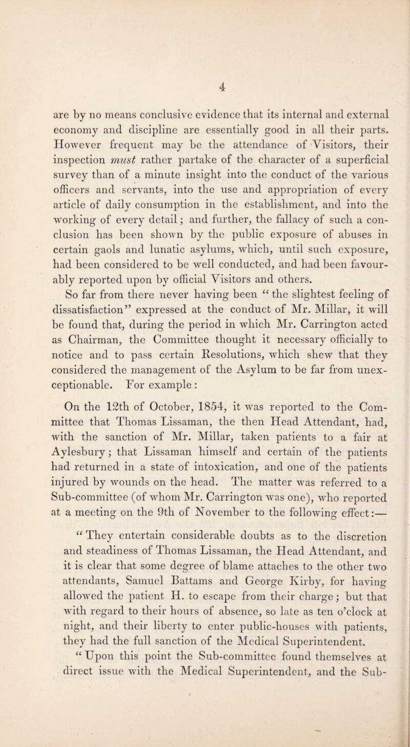 are by no means conclusive evidence that its internal and external economy and discipline are essentially good in all their parts. However frequent may be the attendance of Visitors, their inspection must rather partake of the character of a superficial survey than of a minute insight into the conduct of the various officers and servants, into the use and appropriation of every article of daily consumption in the establishment, and into the working of every detail; and further, the fallacy of such a con¬ clusion has been shown by the public exposure of abuses in certain gaols and lunatic asylums, which, until such exposure, had been considered to be well conducted, and had been favour¬ ably reported upon by official Visitors and others. So far from there never having been “ the slightest feeling of dissatisfaction” expressed at the conduct of Mr. Millar, it will be found that, during the period in which Mr. Carrington acted as Chairman, the Committee thought it necessary officially to notice and to pass certain Resolutions, which shew that they considered the management of the Asylum to be far from unex¬ ceptionable. For example: On the 12th of October, 1854, it was reported to the Com¬ mittee that Thomas Lissaman, the then Head Attendant, had, with the sanction of Mr. Millar, taken patients to a fair at Aylesbury; that Lissaman himself and certain of the patients had returned in a state of intoxication, and one of the patients injured by wounds on the head. The matter was referred to a Sub-committee (of whom Mr. Carrington was one), who reported at a meeting on the 9th of November to the following effect:— “ They entertain considerable doubts as to the discretion and steadiness of Thomas Lissaman, the Head Attendant, and it is clear that some degree of blame attaches to the other two attendants, Samuel Battams and George Kirby, for having allowed the patient Id. to escape from their charge; but that with regard to their hours of absence, so late as ten o’clock at night, and their liberty to enter public-houses with patients, they had the full sanction of the Medical Superintendent. “ Upon this point the Sub-committee found themselves at direct issue with the Medical Superintendent, and the Sub-