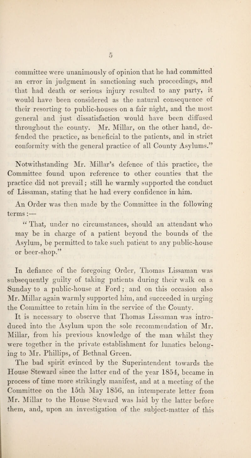 committee were unanimously of opinion tliat he had committed an error in judgment in sanctioning such proceedings, and that had death or serious injury resulted to any party, it would have been considered as the natural consequence of their resorting to public-houses on a fair night, and the most general and just dissatisfaction would have been diffused throughout the county. Mr. Millar, on the other hand, de¬ fended the practice, as beneficial to the patients, and in strict conformity with the general practice of all County Asylums.” Notwithstanding Mr. Millar’s defence of this practice, the Committee found upon reference to other counties that the practice did not prevail; still he warmly supported the conduct of Lissaman, stating that he had every confidence in him. An Order was then made by the Committee in the following terms :— “ That, under no circumstances, should an attendant who may be in charge of a patient beyond the bounds of the Asylum, be permitted to take such patient to any public-house or beer-shop.” In defiance of the foregoing Order, Thomas Lissaman was subsequently guilty of taking patients during their walk on a Sunday to a public-house at Ford ; and on this occasion also Mr. Millar again warmly supported him, and succeeded in urging the Committee to retain him in the service of the County. It is necessary to observe that Thomas Lissaman was intro¬ duced into the Asylum upon the sole recommendation of Mr. Millar, from his previous knowledge of the man whilst they were together in the private establishment for lunatics belong¬ ing to Mr. Phillips, of Bethnal Green. The bad spirit evinced by the Superintendent towards the House Steward since the latter end of the year 1854, became in process of time more strikingly manifest, and at a meeting of the Committee on the 15th May 1856, an intemperate letter from Mr. Millar to the House Steward was laid by the latter before them, and, upon an investigation of the subject-matter of this