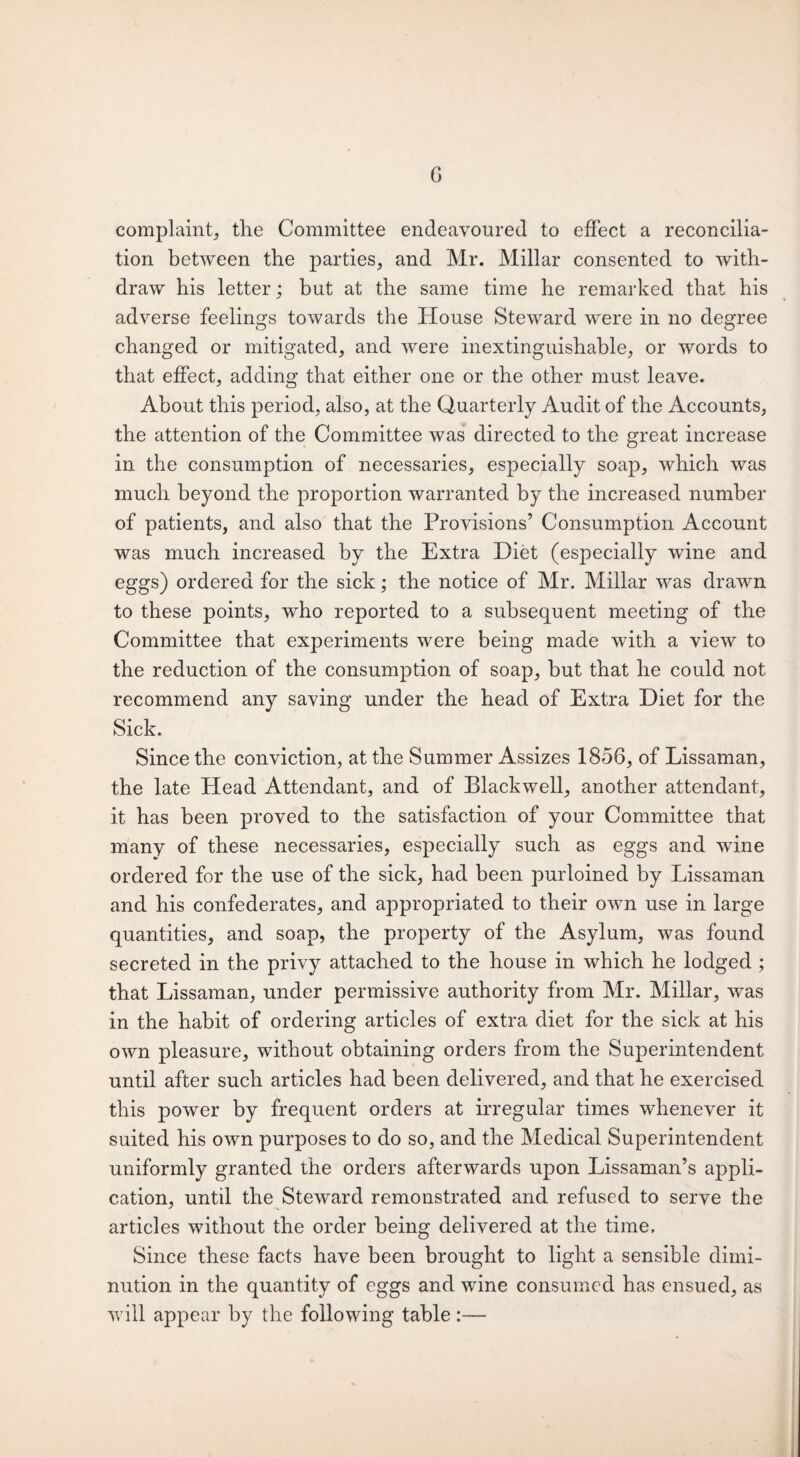 G complaint, the Committee endeavoured to effect a reconcilia¬ tion between the parties, and Mr. Millar consented to with¬ draw his letter; but at the same time he remarked that his adverse feelings towards the House Steward were in no degree changed or mitigated, and were inextinguishable, or words to that effect, adding that either one or the other must leave. About this period, also, at the Quarterly Audit of the Accounts, the attention of the Committee was directed to the great increase in the consumption of necessaries, especially soap, which was much beyond the proportion warranted by the increased number of patients, and also that the Provisions’ Consumption Account was much increased by the Extra Diet (especially wine and eggs) ordered for the sick; the notice of Mr. Millar was drawn to these points, who reported to a subsequent meeting of the Committee that experiments were being made with a view to the reduction of the consumption of soap, but that he could not recommend any saving under the head of Extra Diet for the Sick. Since the conviction, at the Summer Assizes 1856, of Lissaman, the late Head Attendant, and of Blackwell, another attendant, it has been proved to the satisfaction of your Committee that many of these necessaries, especially such as eggs and wine ordered for the use of the sick, had been purloined by Lissaman and his confederates, and appropriated to their own use in large quantities, and soap, the property of the Asylum, was found secreted in the privy attached to the house in which he lodged ; that Lissaman, under permissive authority from Mr. Millar, was in the habit of ordering articles of extra diet for the sick at his own pleasure, without obtaining orders from the Superintendent until after such articles had been delivered, and that he exercised this power by frequent orders at irregular times whenever it suited his own purposes to do so, and the Medical Superintendent uniformly granted the orders afterwards upon Lissaman’s appli¬ cation, until the Steward remonstrated and refused to serve the articles without the order being delivered at the time. Since these facts have been brought to light a sensible dimi¬ nution in the quantity of eggs and wine consumed has ensued, as will appear by the following table:—