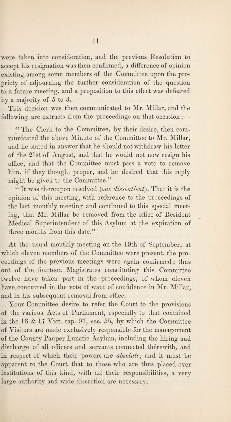 were taken into consideration, and the previous Resolution to accept his resignation was then confirmed, a difference of opinion existing among some members of the Committee upon the pro¬ priety of adjourning the further consideration of the question to a future meeting, and a proposition to this effect was defeated by a majority of 5 to 3. This decision was then communicated to Mr. Millar, and the following are extracts from the proceedings on that occasion:—- “ The Clerk to the Committee, by their desire, then com¬ municated the above Minute of the Committee to Mr. Millar, and he stated in answer that he should not withdraw his letter of the £lst of August, and that he would not now resign his office, and that the Committee must pass a vote to remove him, if they thought proper, and he desired that this reply might be given to the Committee.55 “ It was thereupon resolved (one disse?itient), That it is the opinion of this meeting, with reference to the proceedings of the last monthly meeting and continued to this special meet¬ ing, that Mr. Millar be removed from the office of Resident Medical Superintendent of this Asylum at the expiration of three months from this elate.55 At the usual monthly meeting on the 19th of September, at which eleven members of the Committee were present, the pro¬ ceedings of the previous meetings were again confirmed; thus out of the fourteen Magistrates constituting this Committee twelve have taken part in the proceedings, of whom eleven have concurred in the vote of want of confidence in Mr. Millar, and in his subsequent removal from office. Your Committee desire to refer the Court to the provisions of the various Acts of Parliament, especially to that contained in the 16 & 17 Yict. cap. 97, sec. 55, by which the Committee of Visitors are made exclusively responsible for the management of the County Pauper Lunatic Asylum, including the hiring and discharge of all officers and servants connected therewith, and in respect of which their powers are absolute, and it must be apparent to the Court that to those who are thus placed over institutions of this kind, with all their responsibilities, a very large authority and wide discretion are necessary.