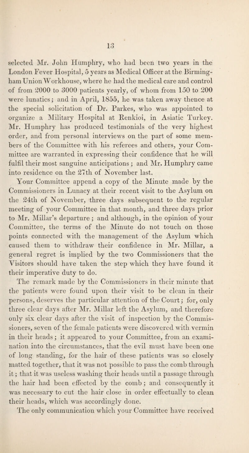 London Fever Hospital, 5 years as Medical Officer at the Birming¬ ham Union Workhouse, where he had the medical care and control of from 2000 to 8000 patients yearly, of whom from 150 to 200 were lunatics; and in April, 1855, he was taken away thence at the special solicitation of Dr. Parkes, who was appointed to organize a Military Hospital at Benkioi, in Asiatic Turkey. Mr. Humphry has produced testimonials of the very highest order, and from personal interviews on the part of some mem¬ bers of the Committee with his referees and others, your Com¬ mittee are warranted in expressing their confidence that he will fulfil their most sanguine anticipations ; and Mr. Humphry came into residence on the 27th of November last. Your Committee append a copy of the Minute made by the Commissioners in Lunacy at their recent visit to the Asylum on the 24th of November, three days subsequent to the regular meeting of your Committee in that month, and three days prior to Mr. Millar’s departure ; and although, in the opinion of your Committee, the terms of the Minute do not touch on those points connected with the management of the Asylum which caused them to withdraw their confidence in Mr. Millar, a general regret is implied by the two Commissioners that the Visitors should have taken the step which they have found it their imperative duty to do. The remark made by the Commissioners in their minute that the patients were found upon their visit to be clean in their persons, deserves the particular attention of the Court; for, only three clear days after Mr. Millar left the Asylum, and therefore only six clear days after the visit of inspection by the Commis¬ sioners, seven of the female patients were discovered with vermin in their heads; it appeared to your Committee, from an exami¬ nation into the circumstances, that the evil must have been one of long standing, for the hair of these patients was so closely matted together, that it was not possible to pass the comb through it; that it was useless washing their heads until a passage through the hair had been effected by the comb ; and consequently it was necessary to cut the hair close in order effectually to clean their heads, which was accordingly done. The only communication which your Committee have received