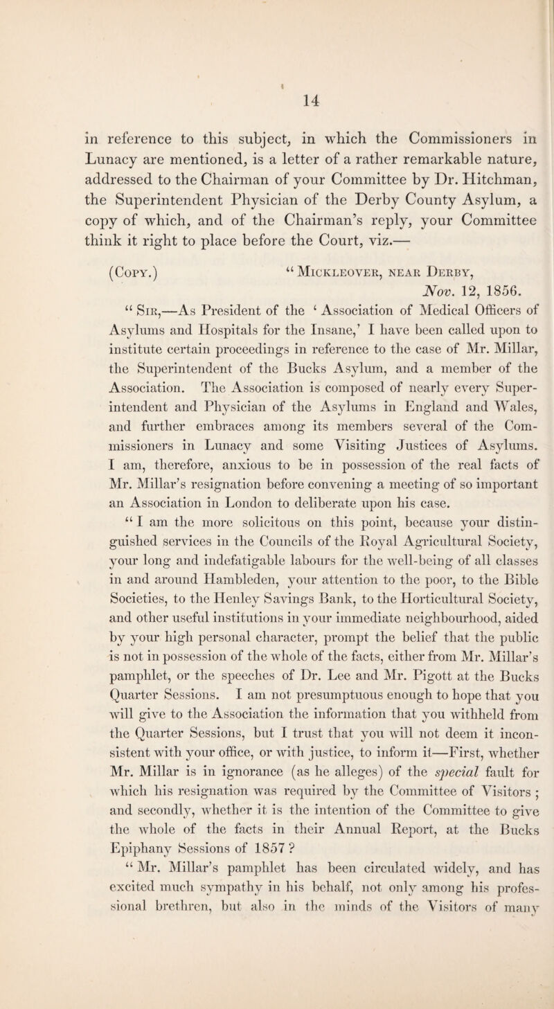 in reference to this subject, in which the Commissioners in Lunacy are mentioned, is a letter of a rather remarkable nature, addressed to the Chairman of your Committee by Dr. Hitchman, the Superintendent Physician of the Derby County Asylum, a copy of which, and of the Chairman’s reply, your Committee think it right to place before the Court, viz.— (Copy.) u Mickleover, near Derby, Nov. 12, 1856. “ Sir,—As President of the 1 Association of Medical Officers of Asylums and Hospitals for the Insane,’ I have been called upon to institute certain proceedings in reference to the case of Mr. Millar, the Superintendent of the Bucks Asylum, and a member of the Association. The Association is composed of nearly every Super¬ intendent and Physician of the Asylums in England and Wales, and further embraces among its members several of the Com¬ missioners in Lunacy and some Visiting Justices of Asylums. I am, therefore, anxious to be in possession of the real facts of Mr. Millar’s resignation before convening a meeting of so important an Association in London to deliberate upon his case. “ I am the more solicitous on this point, because your distin¬ guished services in the Councils of the Royal Agricultural Society, your long and indefatigable labours for the well-being of all classes in and around Hambleden, your attention to the poor, to the Bible Societies, to the Henley Savings Bank, to the Horticultural Society, and other useful institutions in your immediate neighbourhood, aided by your high personal character, prompt the belief that the public is not in possession of the whole of the facts, either from Mr. Millar’s pamphlet, or the speeches of Dr. Lee and Mr. Pigott at the Bucks Quarter Sessions. I am not presumptuous enough to hope that you will give to the Association the information that you withheld from the Quarter Sessions, but I trust that you will not deem it incon¬ sistent with your office, or with justice, to inform it—First, whether Mr. Millar is in ignorance (as he alleges) of the special fault for which his resignation was required b}^ the Committee of Visitors ; and secondly, whether it is the intention of the Committee to give the whole of the facts in their Annual Report, at the Bucks Epiphany Sessions of 1857 ? “ Mr. Millar’s pamphlet has been circulated widely, and has excited much sympathy in his behalf, not only among his profes¬ sional brethren, but also in the minds of the Visitors of many