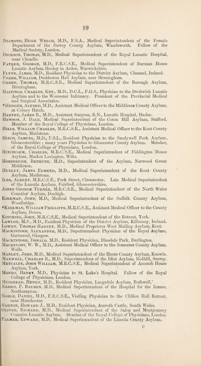 Diamond, Hugh Welch, M.D., F.S.A., Medical Superintendent of the Female Department of the Surrey County Asylum, Wandsworth. Fellow of the Medical Society, London. Dickson, Thomas, M.D., Medical Superintendent of the Royal Lunatic Hospital, near Cheadle. Fayrer, George, M.D., F.R.C.S.E., Medical Superintendent of Burman House Lunatic Asylum, Henley in Arden, Warwickshire. Flynn, James, M.D., Resident Physician to the District Asylum, Clonmel, Ireland. Freer, William, Duddeston Hall Asylum, near Birmingham. Green, Thomas, M.R.C.S.E., Medical Superintendent of the Borough Asylum, Birmingham. Hastings, Charles, Knt., M.D., D.C.L., F.G.S., Physician to the Droitwicli Lunatic Asylum and to the Worcester Infirmary. President of the Provincial Medical and Surgical Association. *11edger, Alfred, M.D., Assistant Medical Officer to the Middlesex County Asylum, at Colney Hatch. Harvey, James R., M.D., Assistant Surgeon, R.N., Lunatic Hospital, Haslar. Hewson, J. Dale, Medical Superintendent of the Coton Hill Asylum, Stafford. Member of the Royal College of Physicians, London. Hills, William Charles, M.R.C.S.E., Assistant Medical Officer to the Kent County Asylum, Maidstone. Hitch, Samuel, M.D., F.S.L., Resident Physician to the Sandywell Park Asylum, Gloucestershire ; many years Physician to Gloucester County Asylum. Member, of the Royal College of Physicians, London. Hitchcock, Charles, M.R.C. S.E., Medical Superintendent of Fiddington House Asylum, Market Lavington, Wilts. Horsbrugh, Betiiune, M.D., Superintendent of the Asylum, Norwood Green Middlesex. Huxley, James Edmund, M.D., Medical Superintendent of the Kent County Asylum, Maidstone. Iles, Albert, M.R.C.S.E., Park Street, Cirencester. Late Medical Superintendent of the Lunatic Asylum, Fairford, Gloucestershire. Jones George Turner, M.R.C.S.E., Medical Superintendent of the North Wales Counties’ Asylum, Denbigh. Kirkman, John, M.D., Medical Superintendent of the Suffolk County Asylum, Woodb ridge. *Kirkman, William Phillibps, M.R.C.S.E., Assistant Medical Officer to the County Asylum, Devon. Kitching, John, M.R.C.S.E., Medical Superintendent of the Retreat, York. Lawlor, M.S., M.D., Resident Physician of the District Asylum, Killarney, Ireland. Lowry, Thomas Harvey, M.D., Medical Proprietor West Mailing Asylum, Kent. Mackintosh, Alexander, M.D., Superintendent Physician of the Royal Asylum, Gartnavel, Glasgow. Mackintosh, Donald, M.D., Resident Physician, Dinsdale Park, Darlington. Macreight, W. W., M.D., Assistant Medical Officer to the Somerset County Asylum, Wells. Manley, John, M.D., Medical Superintendent of the Hants County Asylum, Knowle. Maxwell, Charles R., M.D., Superintendent of the Idiot Asylum, Redhill, Surrey. Metcalfe, John William, M.R.C.S.E., Medical Superintendent of Accomb House Asylum, York. i Monro, Henry, M.D., Physician to St. Luke’s Hospital. Fellow of the Royal College of Physicians, London. Muirhead, Henry, M.D., Resident Physician, Langsdale Asylum, Bothwell.' Nesbit, P. Reuben, M.D., Medical Superintendent of the Hospital for the Insane, Northampton. Noble, Daniel, M.D., F.R.C.S.E., Visiting Physician to the Clifden Hall Retreat, near Manchester. Norton, Howard J., M.D., Resident Physician, Amroth Castle, South Wales. Oliver, Richard, M.D., Medical Superintendent of the Salop and Montgomery Counties Lunatic Asylum. Member of the Royal College of Physicians, London. Palmer, Edward, M.D., Medical Superintendent of the Lincoln County Asylum. C