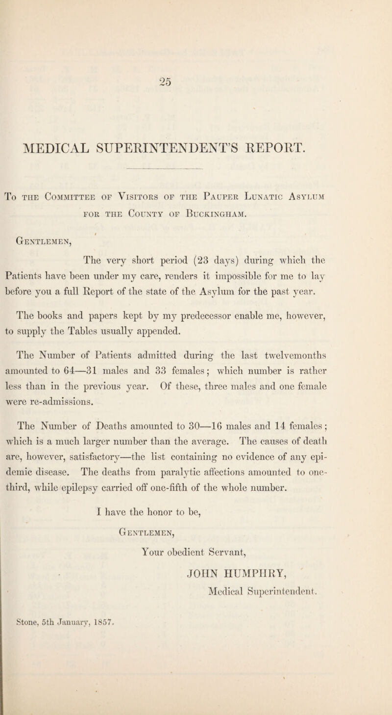 MEDICAL SUPERINTENDENT’S REPORT. To tiie Committee of Visitors of the Pauper Lunatic Asylum for the County of Buckingham. Gentlemen, The very short period (23 days) during which the Patients have been under my care, renders it impossible for me to lay before you a full Report of the state of the Asylum for the past year. The books and papers kept by my predecessor enable me, however, to supply the Tables usually appended. The Number of Patients admitted during the last twelvemonths amounted to 64—31 males and 33 females; which number is rather less than in the previous year. Of these, three males and one female were re-admissions. The Number of Deaths amounted to 30—16 males and 14 females; which is a much larger number than the average. The causes of death are, however, satisfactory—the list containing no evidence of any epi¬ demic disease. The deaths from paralytic affections amounted to one- third, while epilepsy carried off one-fifth of the whole number. I have the honor to be, Gentlemen, Your obedient Servant, JOHN HUMPHRY, Medical Superintendent. Stone, 5th January, 1857.