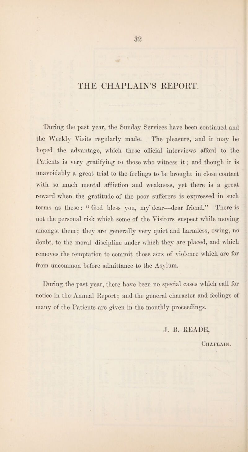 THE CHAPLAIN’S REPORT. During the past year, the Sunday Services have been continued and the Weekly Visits regularly made. The pleasure, and it may be hoped the advantage, which these official interviews afford to the Patients is very gratifying to those who witness it; and though it is unavoidably a great trial to the feelings to be brought in close contact with so much mental affliction and weakness, yet there is a great reward when the gratitude of the poor sufferers is expressed in such terms as these: u God bless you, my' dear—dear friend.” There is not the personal risk which some of the Visitors suspect while moving amongst them; they are generally very quiet and harmless, owing, no doubt, to the moral discipline under which they are placed, and which removes the temptation to commit those acts of violence which are far from uncommon before admittance to the Asylum. During the past year, there have been no special cases which call for notice in the Annual Report; and the general character and feelings of many of the Patients are given in the monthly proceedings. J. B. READE, Chaplain.