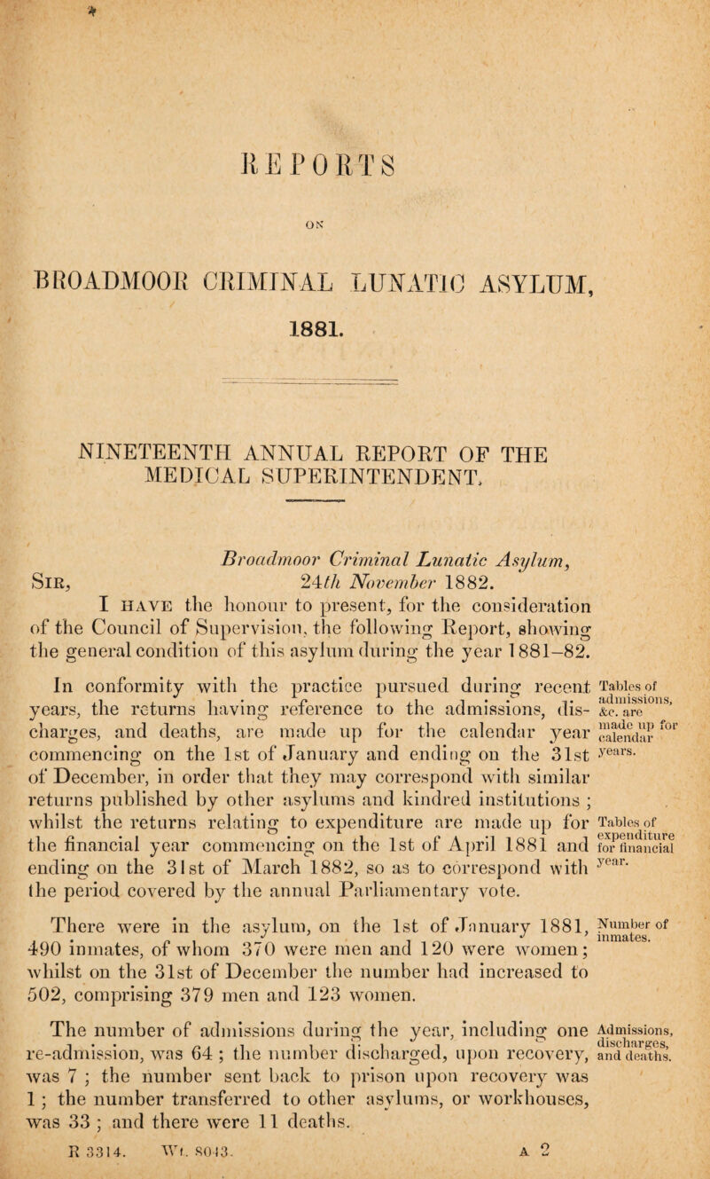 ■* REPORTS OK BROADMOOR CRIMINAL LUNATIC ASYLUM, 1881. NINETEENTH ANNUAL REPORT OF THE MEDICAL SUPERINTENDENT, Broadmoor Criminal Lunatic Asylum, Slit, 24th November 1882. I have the honour to present, for the consideration of the Council of Supervision, the following Report, showing the general condition of this asylum during the year 1881-82. In conformity with the practice pursued during recent years, the returns having reference to the admissions, dis¬ charges, and deaths, are made up for the calendar year commencing on the 1st of January and ending on the 31st of December, in order that they may correspond with similar returns published by other asylums and kindred institutions ; whilst the returns relating to expenditure are made up for the financial year commencing on the 1st of April 1881 and ending on the 31st of March 1882, so as to correspond with the period covered by the annual Parliamentary vote. There were in the asylum, on the 1st of Jnnuary 1881, 490 inmates, of whom 370 were men and 120 were tvomen; whilst on the 31st of December the number had increased to 502, comprising 379 men and 123 women. The number of admissions during the year, including one re-admission, was 64 ; the number discharged, upon recovery, was 7 ; the number sent back to prison upon recovery was 1 ; the number transferred to other asylums, or workhouses, was 33 ; and there w'ere 11 deaths. E 3314. Wf. SO 13. A 2 Tables of admissions, &c. are made up for calendar years. Tables of expenditure for financial year. Number of inmates. Admissions, discharges, and deaths.