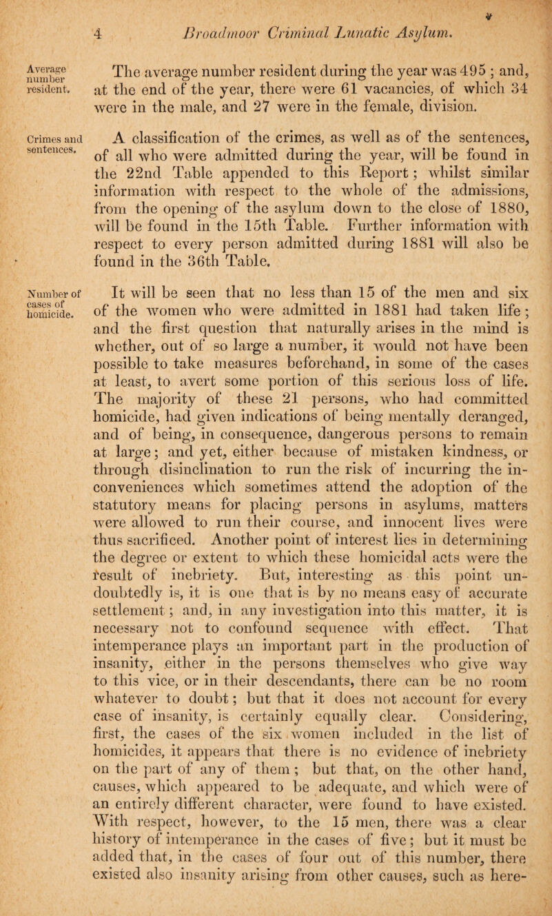 Average number resident. Crimes and sentences. Number of cases of homicide. The average number resident during the year was 495 ; and, at the end of the year, there were 61 vacancies, of which 34 were in the male, and 27 were in the female, division. A classification of the crimes, as well as of the sentences, of all who were admitted during the year, will be found in the 22nd Table appended to this Report; whilst similar information with respect to the whole of the admissions, from the opening of the asylum down to the close of 1880, will be found in the 15th Table. Further information with respect to every person admitted during 1881 will also be found in the 36th Table. It will be seen that no less than 15 of the men and six of the women who were admitted in 1881 had taken life; and the first question that naturally arises in the mind is whether, out of so large a number, it would not have been possible to take measures beforehand, in some of the cases at least, to avert some portion of this serious loss of life. The majority of these 21 persons, who had committed homicide, had given indications of being mentally deranged, and of being, in consequence, dangerous persons to remain at large; and yet, either because of mistaken kindness, or through disinclination to run the risk of incurring the in¬ conveniences which sometimes attend the adoption of the statutory means for placing persons in asylums, matters were allowed to run their course, and innocent lives were thus sacrificed. Another point of interest lies in determining the degree or extent to which these homicidal acts were the fesult of inebriety. But, interesting as this point un¬ doubtedly is, it is one that is by no means easy of accurate settlement; and, in any investigation into this matter, it is necessary not to confound sequence with effect. That intemperance plays an important part in the production of insanity, either in the persons themselves who give way to this vice, or in their descendants, there can be no room whatever to doubt; but that it does not account for every case of insanity, is certainly equally clear. Considering, first, the cases of the six women included in the list of homicides, it appears that there is no evidence of inebriety on the part of any of them ; but that, on the other hand, causes, which appeared to be adequate, and which were of an entirely different character, were found to have existed. With respect, however, to the 15 men, there was a clear history of intemperance in the cases of five; but it must be added that, in the cases of four out of this number, there existed also insanity arising from other causes, such as here-