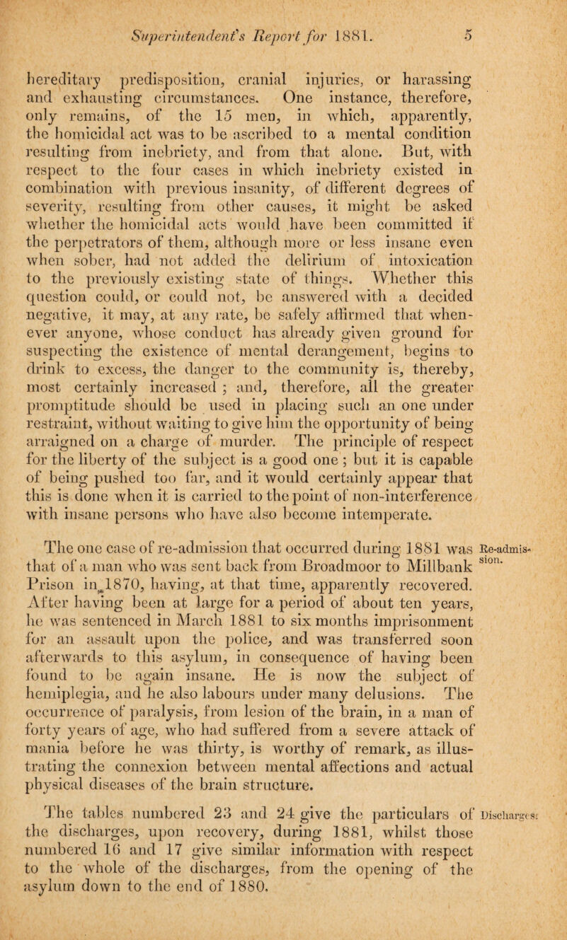 hereditary predisposition, cranial injuries, or harassing and exhausting circumstances. One instance, therefore, only remains, of the 15 men, in which, apparently, the homicidal act was to be ascribed to a mental condition resulting from inebriety, and from that alone. But, with respect to the four cases in which inebriety existed in combination with previous insanity, of different degrees of severity, resulting from other causes, it might be asked whether the homicidal acts would have been committed if the perpetrators of them, although more or less insane even when sober, had not added the delirium of intoxication to the previously existing state of things. Whether this question could, or could not, be answered with a decided negative, it may, at any rate, be safely affirmed that when¬ ever anyone, whose conduct has already given ground for suspecting the existence of mental derangement, begins to drink to excess, the danger to the community is, thereby, most certainly increased ; and, therefore, all the greater promptitude should be used in placing such an one under restraint, without waiting to give him the opportunity of being arraigned on a charge of murder. The principle of respect for the liberty of the subject is a good one ; but it is capable of being pushed too far, and it would certainly appear that this is done when it is carried to the point of non-interference with insane persons who have also become intemperate. The one case of re-admission that occurred during 1881 was that of a man who was sent back from Broadmoor to Millbank Prison inw1870, having, at that time, apparently recovered. After having been at large for a period of about ten years, he was sentenced in March 1881 to six months imprisonment for an assault upon the police, and was transferred soon afterwards to this asylum, in consequence of having been found to be again insane. He is now the subject of hemiplegia, and he also labours under many delusions. The occurrence of paralysis, from lesion of the brain, in a man of forty years of age, who had suffered from a severe attack of mania before he was thirty, is worthy of remark, as illus¬ trating the connexion between mental affections and actual physical diseases of the brain structure. The tables numbered 23 and 24 give the particulars of the discharges, upon recovery, during 1881, whilst those numbered 16 and 17 give similar information with respect to the whole of the discharges, from the opening of the asylum down to the end of 1880. Re-admis« sion. Discharge s: