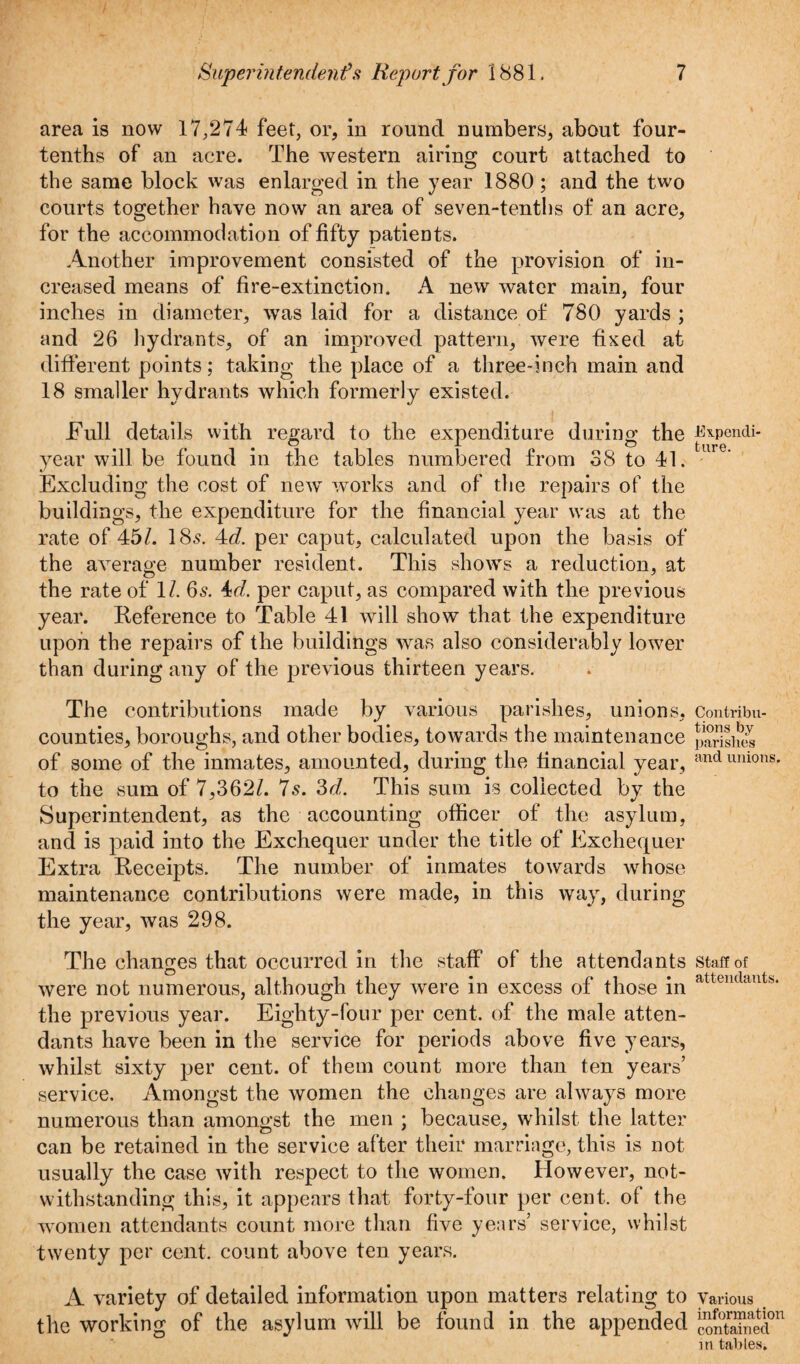 area is now 17,274 feet, or, in round numbers, about four- tenths of an acre. The western airing court attached to the same block was enlarged in the year 1880 ; and the two courts together have now an area of seven-tenths of an acre, for the accommodation of fifty patients. Another improvement consisted of the provision of in¬ creased means of fire-extinction. A new water main, four inches in diameter, was laid for a distance of 780 yards ; and 26 hydrants, of an improved pattern, were fixed at different points; taking the place of a three-inch main and 18 smaller hydrants which formerly existed. Full details with regard to the expenditure during the J^pondi- year will be found in the tables numbered from 38 to 41. Excluding the cost of new works and of the repairs of the buildings, the expenditure for the financial year was at the rate of 45/. 18s. 4d. per caput, calculated upon the basis of the average number resident. This shows a reduction, at the rate of 1/. 6s. 4td. per caput, as compared with the previous year. Reference to Table 41 will show that the expenditure upon the repairs of the buildings was also considerably lower than during any of the previous thirteen years. The contributions made by various parishes, union S, Contribu- counties, boroughs, and other bodies, towards the maintenance pSShX of some of the inmates, amounted, during the financial year, andumons* to the sum of 7,362/. 7s. 3d. This sum is collected by the Superintendent, as the accounting officer of the asylum, and is paid into the Exchequer under the title of Exchequer Extra Receipts. The number of inmates towards whose maintenance contributions were made, in this way, during the year, was 298. The changes that occurred in the staff of the attendants staff of were not numerous, although they were in excess of those in attcndaut's‘ the previous year. Eighty-four per cent, of the male atten¬ dants have been in the service for neriods above five years, ■A. «/ ' whilst sixty per cent, of them count more than ten years’ service. Amongst the women the changes are always more numerous than amongst the men ; because, whilst the latter can be retained in the service after their marriage, this is not usually the case with respect to the women. However, not¬ withstanding this, it appears that forty-four per cent, of the women attendants count more than five years’ service, whilst twenty per cent, count above ten years. A variety of detailed information upon matters relating to various the working of the asylum will be found in the appended 5™? in tables.