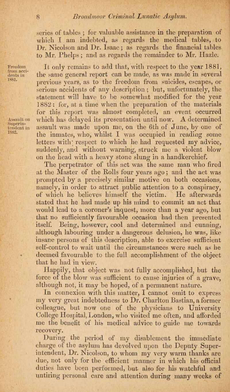 freedom from acci¬ dents in 1881. Assault on Superin¬ tendent in 1882. 8 Broadmoor Criminal Lunatic Asylum. series of tables ; for valuable assistance in the preparation of which I am indebted, as regards the medical tables, to Dr. Nicolson and Dr. Isaac; as regards the financial tables to Mr. Phelps; and as regards the remainder to Mr. Hazle. It only remains to add that, with respect to the year 1881, the same general report can be made, as was made in several previous years, as to the freedom from suicides, escapes, or serious accidents of any description ; but, unfortunately, the statement will have to be somewhat modified for the year 1882: for, at a time when the preparation of the materials for this report was almost completed, an event occurred which has delayed its presentation until now. A determined assault was made upon me, on the 6th of June, by one of the inmates, who, whilst I was occupied in reading some letters with' respect to which he had requested my advice, suddenly, and without warning, struck me a violent blow on the head with a heavy stone slung in a handkerchief. The perpetrator of this act was the same man who fired at the Master of the Polls four years ago; and the act was prompted by a precisely similar motive on both occasions, namely, in order to attract public attention to a conspiracy, of which he believes himself the victim. He afterwards stated that he had made up his mind to commit an act that would lead to a coroner’s inquest, more than a year ago, but that no sufficiently favourable occasion had then presented itself. Being, however, cool and determined and cunning, although labouring under a dangerous delusion, he was, like insane persons of this description, able to exercise sufficient self-control to wait until the circumstances were such as he deemed favourable to the full accomplishment of the object that he had in view. Happily, that object was not fully accomplished, but the force of the blow was sufficient to cause injuries of a grave, although not, it may be hoped, of a permanent nature. In connexion with this matter, I cannot omit to express my very great indebtedness to Dr. Charlton Bastian, a former colleague, but now one of the physicians to University College Hospital, London, who visited me often, and afforded me the benefit of his medical advice to guide me towards recovery. During the period of my disablement the immediate charge of the asylum has devolved upon the Deputy Super¬ intendent, Dr. Nicolson, to whom my very warm thanks are due, not only for the efficient manner in which his official duties have been performed, but also for his watchful and untiring personal care and attention during many weeks of