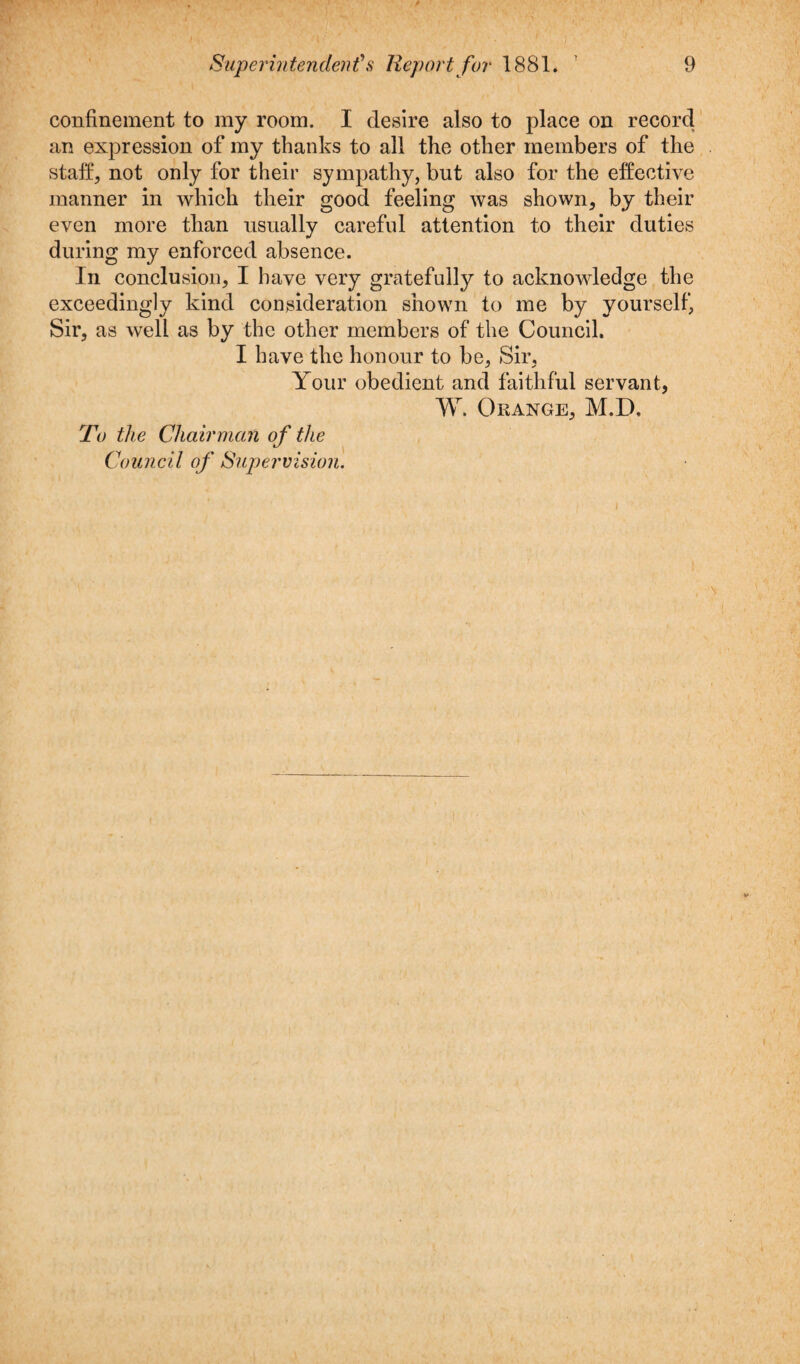 confinement to my room. I desire also to place on record an expression of my thanks to all the other members of the staff, not only for their sympathy, but also for the effective manner in which their good feeling was shown, by their even more than usually careful attention to their duties during my enforced absence. In conclusion, I have very gratefully to acknowledge the exceedingly kind consideration shown to me by yourself, Sir, as well as by the other members of the Council. I have the honour to be, Sir, Your obedient and faithful servant, W. Orange, M.D. To the Chairman of the