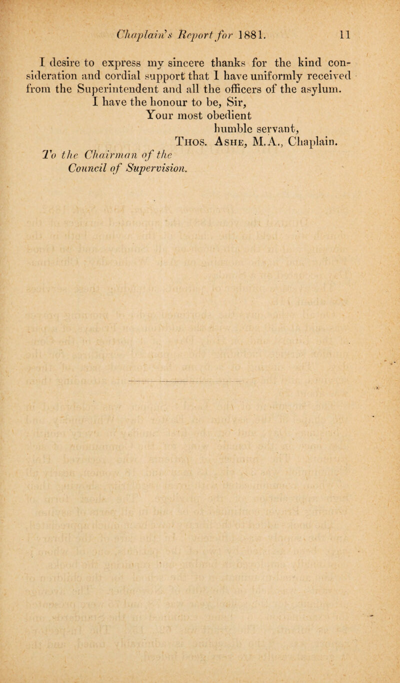 I desire to express my sincere thanks for the kind con¬ sideration and cordial support that 1 have uniformly received from the Superintendent and all the officers of the asylum. I have the honour to be, Sir, Your most obedient humble servant, Thos. Ashe, M.A., Chaplain. To the Chairman of the Council of Supervision.