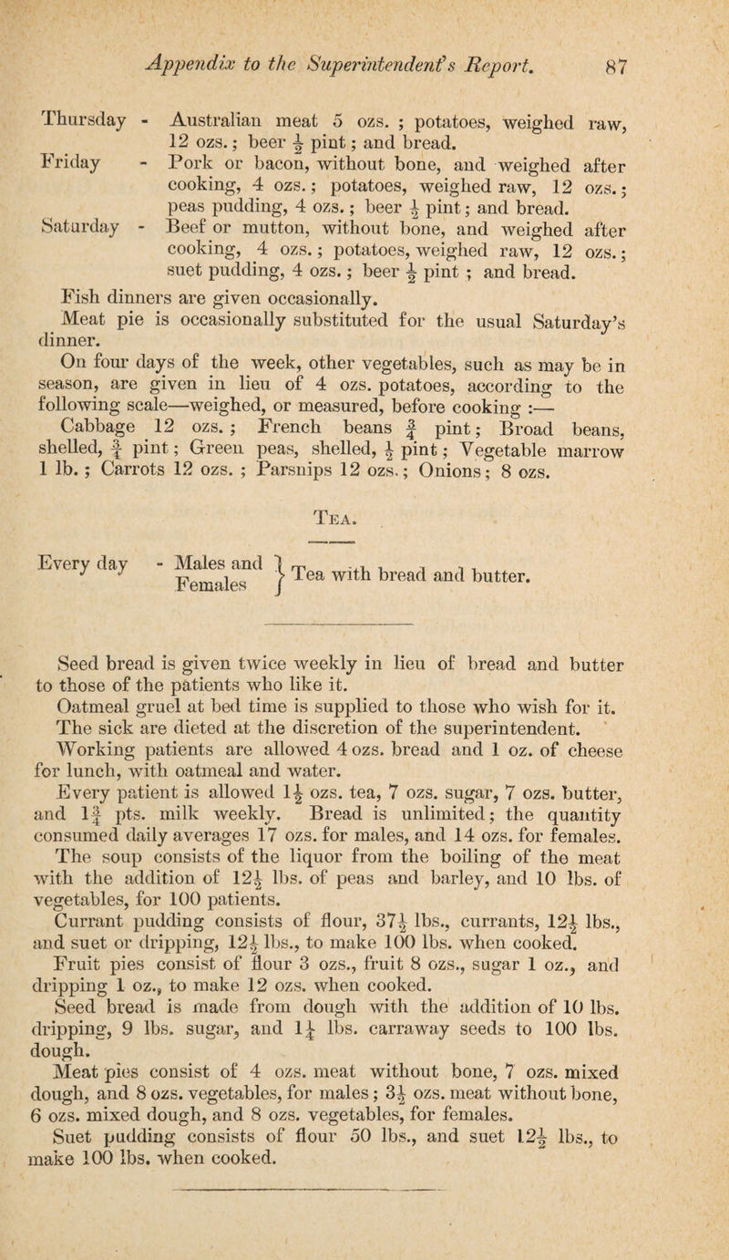 Thursday - Australian meat 5 ozs. ; potatoes, weighed raw, 12 ozs.; beer pint; and bread. Friday - Pork or bacon, without bone, and weighed after cooking, 4 ozs.; potatoes, weighed raw, 12 ozs.; peas pudding, 4 ozs.; beer \ pint; and bread. Saturday - Beef or mutton, without bone, and weighed after cooking, 4 ozs.; potatoes, weighed raw, 12 ozs.; suet pudding, 4 ozs.; beer 1 pint ; and bread. Fish dinners are given occasionally. Meat pie is occasionally substituted for the usual Saturday’s dinner. On four days of the week, other vegetables, such as may be in season, are given in lieu of 4 ozs. potatoes, according to the following scale—weighed, or measured, before cooking :— Cabbage 12 ozs.; French beans J pint; Broad beans, shelled, f pint; Green peas, shelled, \ pint; Vegetable marrow 1 lb.; Carrots 12 ozs. ; Parsnips 12 ozs,; Onions; 8 ozs. Tea. Every day - Males and 1 m ^ i. ■, •, , Females ( 1 ea wlta breacl ancl butter. Seed bread is given twice weekly in lieu of bread and butter to those of the patients who like it. Oatmeal gruel at bed time is supplied to those who wish for it. The sick are dieted at the discretion of the superintendent. Working patients are allowed 4 ozs. bread and 1 oz. of cheese for lunch, with oatmeal and water. Every patient is allowed 1^ ozs. tea, 7 ozs. sugar, 7 ozs. butter, and 1J pts. milk weekly. Bread is unlimited; the quantity consumed daily averages 17 ozs. for males, and 14 ozs. for females. The soup consists of the liquor from the boiling of the meat with the addition of 12^ lbs. of peas and barley, and 10 lbs. of vegetables, for 100 patients. Currant pudding consists of flour, 37^ lbs., currants, 12| lbs., and suet or dripping, 12^ lbs., to make 100 lbs. when cooked. Fruit pies consist of flour 3 ozs., fruit 8 ozs., sugar 1 oz., and dripping 1 oz., to make 12 ozs. when cooked. Seed bread is made from dough with the addition of 10 lbs. dripping, 9 lbs. sugar, and 1^ lbs. carraway seeds to 100 lbs. dough. Meat pies consist of 4 ozs. meat without bone, 7 ozs. mixed dough, and 8 ozs. vegetables, for males; 3^ ozs. meat without bone, 6 ozs. mixed dough, and 8 ozs. vegetables, for females. Suet pudding consists of flour 50 lbs., and suet 1.2^- lbs., to make 100 lbs. when cooked.