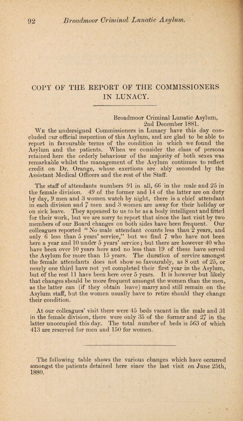 COPY OF THE REPORT OF THE COMMISSIONERS IN LUNACY. Broadmoor Criminal Lunatic Asylum, 2nd December 1881. We the undersigned Commissioners in Lunacy have this day con¬ cluded our official inspection of this Asylum, and are glad to be able to report in favourable terms of the condition in which we found the Asylum and the patients. When we consider the class of persons retained here the orderly behaviour of the majority of both sexes was remarkable whilst the management of the Asylum continues to reflect credit on Dr. Orange, whose exertions are ably seconded by the Assistant Medical Officers and the rest of the Staff. The staff of attendants numbers 91 in all, 66 in the male and 25 in the female division. 49 of the former and 14 of the latter are on duty by day, 9 men and 3 women watch by night, there is a chief attendant in each division and 7 men and 3 women are away for their holiday or on sick leave. They appeared to us to be as a body intelligent and fitted for their work, but we are sorry to report that since the last visit by two members of our Board changes on both sides have been frequent. Our colleagues reported “ No male attendant counts less than 2 years, and only 6 less than 5 years’ service,” but we find 7 who have not been here a year and 10 under 5 years’ service; but there are however 40 who have been over 10 years here and no less than 19 of these have served the Asylum for more than 15 years. The duration of service amongst the female attendants does not show so favourably, as 8 out of 25, or nearly one third have not yet completed their first year in the Asylum, but of the rest 11 have been here over 5 years. It is however but likely that changes should be more frequent amongst the women than the men, as the latter can (if they obtain leave) marry and still remain on the Asylum staff, but the women usually have to retire should they change their condition. At our colleagues’ visit there were 45 beds vacant in the male and 31 in the female division, there were only 35 of the former and 27 in the latter unoccupied this day. The total number of beds is 563 of which 413 are reserved for men and 150 for women. The following table shows the various changes which have occurred amongst the patients detained here since the last visit on June 25th, 1880.
