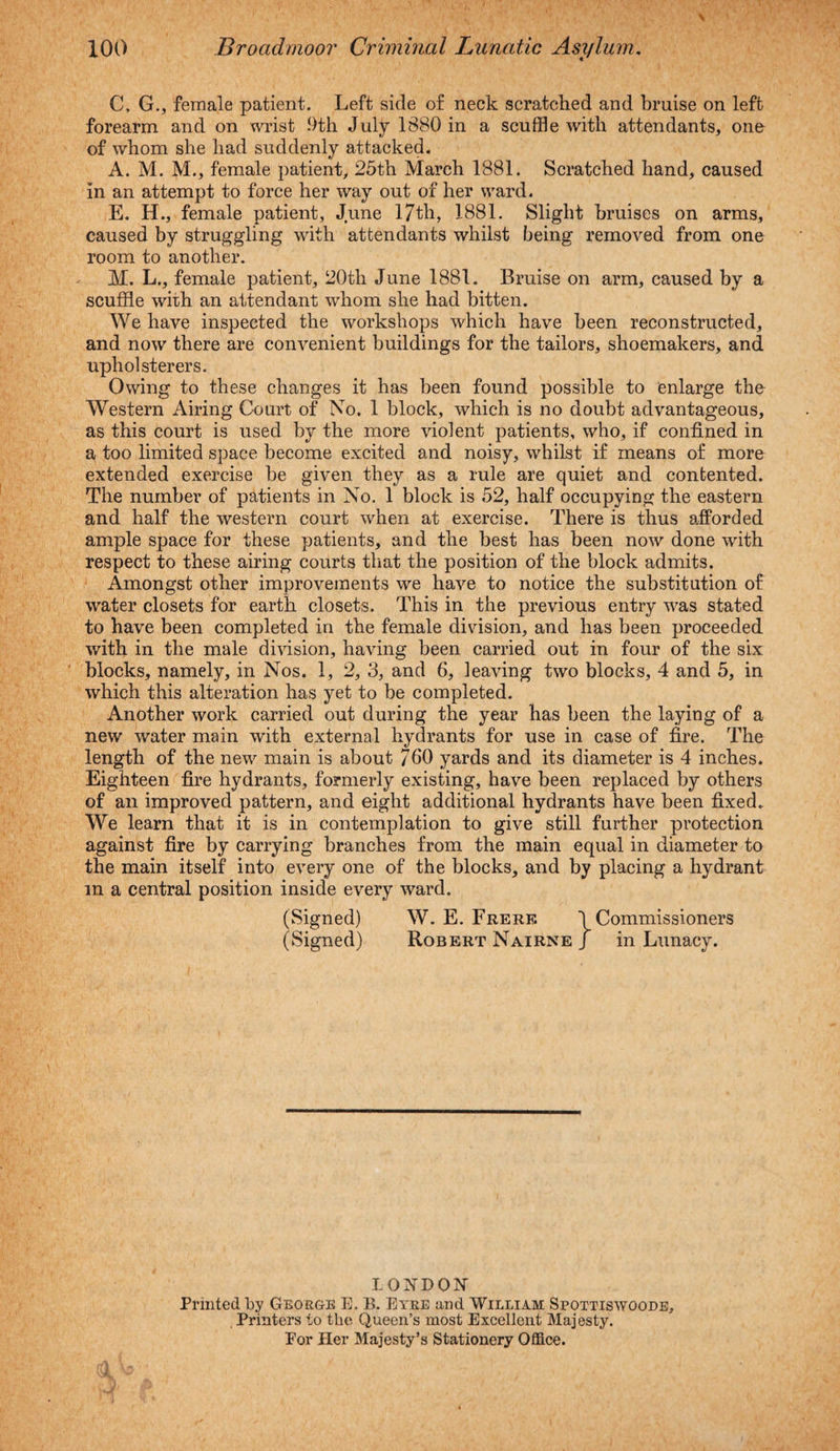 C, G., female patient. Left side of neck scratched and bruise on left forearm and on wrist 9th July 1380 in a scuffle with attendants, one of whom she had suddenly attacked. A. M. M., female patient, 25th March 1881. Scratched hand, caused in an attempt to force her way out of her ward. E. H., female patient, June 17th, 1881. Slight bruises on arms, caused by struggling with attendants whilst being removed from one room to another. M. L., female patient, 20th June 1881. Bruise on arm, caused by a scuffle with an attendant whom she had bitten. We have inspected the workshops which have been reconstructed, and now there are convenient buildings for the tailors, shoemakers, and upholsterers. Owing to these changes it has been found possible to enlarge the Western Airing Court of No. 1 block, which is no doubt advantageous, as this court is used by the more violent patients, who, if confined in a too limited space become excited and noisy, whilst if means of more extended exercise be given they as a rule are quiet and contented. The number of patients in No. 1 block is 52, half occupying the eastern and half the western court when at exercise. There is thus afforded ample space for these patients, and the best has been now done with respect to these airing courts that the position of the block admits. Amongst other improvements we have to notice the substitution of water closets for earth closets. This in the previous entry was stated to have been completed in the female division, and has been proceeded with in the male division, having been carried out in four of the six blocks, namely, in Nos. 1, 2, 3, and 6, leaving two blocks, 4 and 5, in which this alteration has yet to be completed. Another work carried out during the year has been the laying of a new water main with external hydrants for use in case of fire. The length of the new main is about 760 yards and its diameter is 4 inches. Eighteen fire hydrants, formerly existing, have been replaced by others of an improved pattern, and eight additional hydrants have been fixed. We learn that it is in contemplation to give still further protection against fire by carrying branches from the main equal in diameter to the main itself into every one of the blocks, and by placing a hydrant m a central position inside every ward. (Signed) W. E. Frerf. \ Commissioners (Signed) Robert Nairne J in Lunacy. LONDON Printed by George E. B. Eyre and William Spottiswoode, Printers to tbe Queen’s most Excellent Majesty. Por Her Majesty’s Stationery Office.