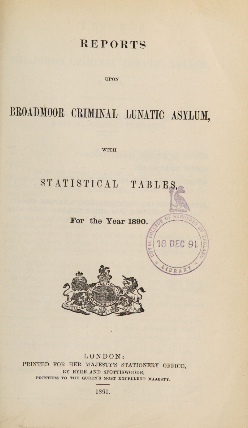 UPON BROADMOOR CRIMINAL LUNATIC ASYLUM, WITH STATISTICAL TABLE LONDON: PRINTED FOR HER MAJESTY’S STATIONERY OFFICE, BY EYRE AND SPOTTISWOODE, PRINTERS TO THE QUEEN’S MOST EXCELLENT MAJESTY. 1891.