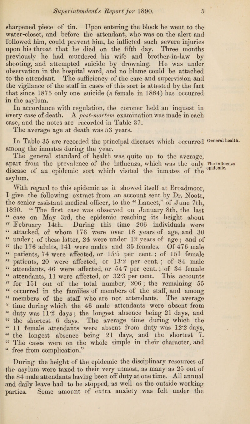 sharpened piece of tin. Upon entering the block he went to the water-closet, and before the attendant, who was on the alert and followed him, could prevent him, he inflicted such severe injuries upon his throat that he died on the fifth day. Three months previously he had murdered his wife and brother-in-kw by shooting, and attempted suicide by drowning. He was under observation in the hospital ward, and no blame could be attached to the attendant. The sufficiency of the care and supervision and the vigilance of the staff in cases of this sort is attested by the fact that since 1875 only one suicide (a female in 1884) has occurred in the asylum. In accordance with regulation, the coroner held an inquest in every case of death. A post-mortem examination was made in each case, and the notes are recorded in Table 37. The average age at death was 53 years. In Table 35 are recorded the principal diseases which occurred General health, among the inmates during the year. The general standard of health was quite up to the average, apart from the prevalence of the influenza, which was the only The influenza disease of an epidemic sort which visited the inmates of the epidemic* asylum. With regard to this epidemic as it showed itself at Broadmoor, I give the following extract from an account sent by Dr. Noott, the senior assistant medical officer, to the “ Lancet,” of June 7th, 1890. iC The first case was observed on January 8th, the last “ case on May 3rd, the epidemic reaching its height about ee February 14th. During this time 206 individuals were ee attacked, of whom 176 were over 18 years of age, and 30 “ under; of these latter, 24 were under 12 years of age ; and of the 176 adults, 141 were males and 35 females. Of 476 male “ patients, 74 were affected, or 15*5 per cent. ; of 151 female patients, 20 were affected, or 13'2 per cent. ; of 84 male Cf attendants, 46 were affected, or 54‘7 per cent.; of 34 female “ attendants, 11 were affected, or 32*3 per cent. This accounts “ for 151 out of the total number, 206 ; the remaining 55 “ occurred in the families of members of the staff, and among “ members of the staff who are not attendants. The average “ time during which the 46 male attendants were absent from “ duty was 11*2 days; the longest absence being 21 days, and “ the shortest 6 days. The average time during which the “ 11 female attendants were absent from duty was 12*2 days, (e the longest absence being 21 days, and the shortest 7. “ The cases were on the whole simple in their character, and “ free from complication.” During the height of the epidemic the disciplinary resources of the asylum were taxed to their very utmost, as many as 25 out of the 84 male attendants having been off duty at one time. All annual and daily leave had to be stopped, as well as the outside working parties. Some amount of extra anxiety was felt under the