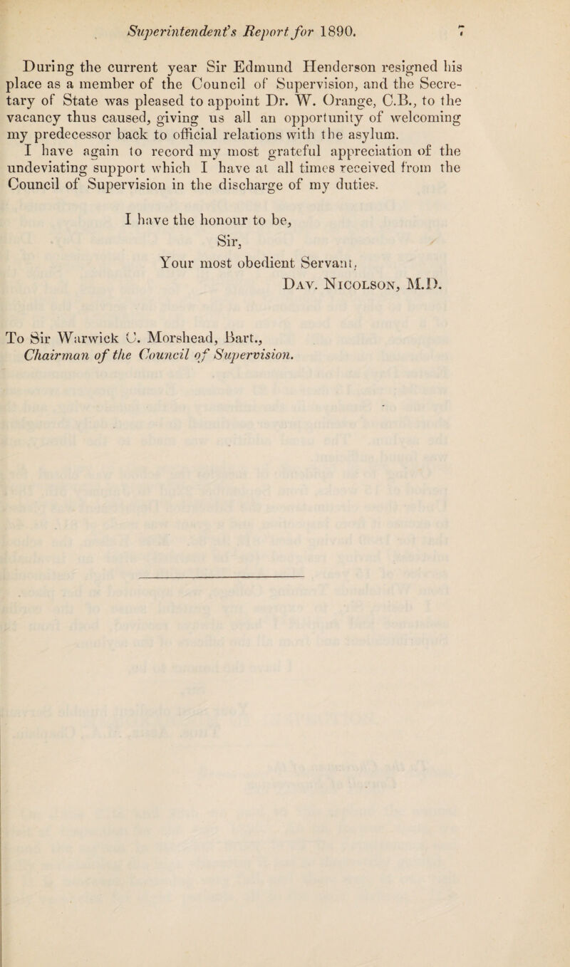 Daring the current year Sir Edmund Henderson resigned his place as a member of the Council of Supervision, and the Secre¬ tary of State was pleased to appoint Dr. W. Orange, C.B., to the vacancy thus caused, giving us all an opportunity of welcoming my predecessor back to official relations with the asylum. I have again to record my most grateful appreciation of the undeviating support which I have at all times received from the Council of Supervision in the discharge of my duties. I have the honour to be, Sir, Your most obedient Servant,. Day. Nicolson, M.D. To Sir Warwick C. Morshead, Bart., Chairman of the Council of Supervision.