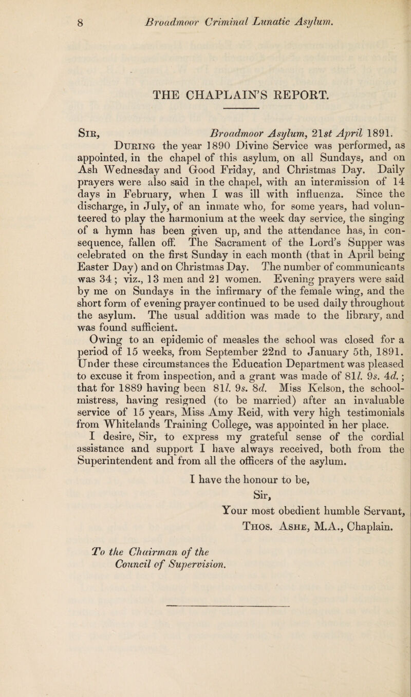 THE CHAPLAIN’S REPORT. Sir, Broadmoor Asylum, 21 st April 1891. During the year 1890 Divine Service was performed, as appointed, in the chapel of this asylum, on all Sundays, and on Ash Wednesday and Good Friday, and Christmas Day. Daily prayers were also said in the chapel, with an intermission of 14 days in February, when I was ill with influenza. Since the discharge, in July, of an inmate who, for some years, had volun¬ teered to play the harmonium at the week day service, the singing of a hymn has been given up, and the attendance has, in con¬ sequence, fallen off. The Sacrament of the Lord’s Supper was celebrated on the first Sunday in each month (that in April being Easter Day) and on Christmas Day. The number of communicants was 34 ; viz., 13 men and 21 women. Evening prayers were said by me on Sundays in the infirmary of the female wing, and the short form of evening prayer continued to be used daily throughout the asylum. The usual addition was made to the library, and was found sufficient. Owing to an epidemic of measles the school was closed for a period of 15 weeks, from September 22nd to January 5th, 1891. Under these circumstances the Education Department was pleased to excuse it from inspection, and a grant was made of 81/. 95. Ad.; that for 1889 having been 81/. 95. 8d. Miss Kelson, the school¬ mistress, having resigned (to be married) after an invaluable service of 15 years, Miss Amy Reid, with very high testimonials from Whitelands Training College, was appointed in her place. I desire, Sir, to express my grateful sense of the cordial assistance and support I have always received, both from the Superintendent and from all the officers of the asylum. I have the honour to be, Sir, Your most obedient humble Servant, Thos. Ashe, M.A., Chaplain. To the Chairman of the Council of Supervision.