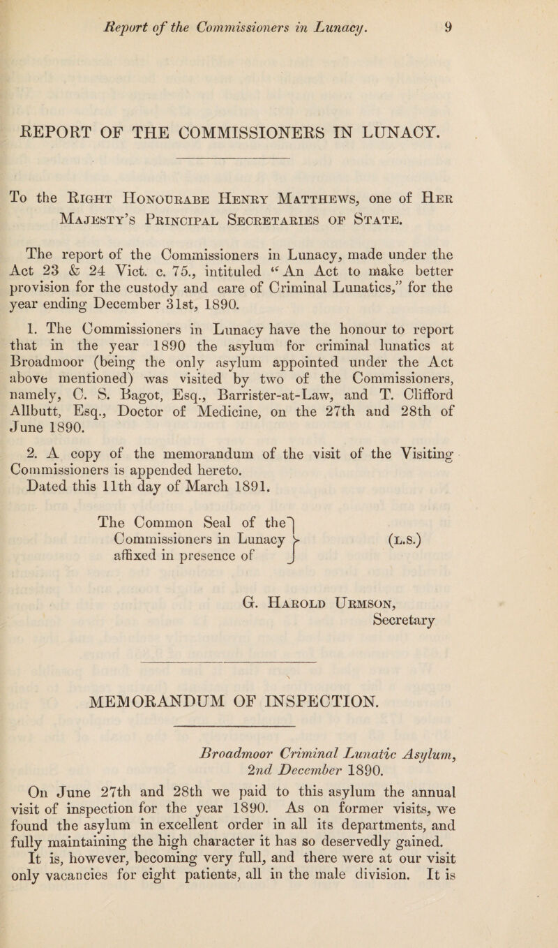 REPORT OF THE COMMISSIONERS IN LUNACY. To the Right Honoerabe Henry Matthews, one of Her Majesty’s Principal Secretaries of State. The report of the Commissioners in Lunacy, made under the Act 23 & 24 Yict. c. 75., intituled <<rAn Act to make better provision for the custody and care of Criminal Lunatics,” for the year ending December 31st, 1890. 1. The Commissioners in Lunacy have the honour to report that in the year 1890 the asylum for criminal lunatics at Broadmoor (being the only asylum appointed under the Act above mentioned) was visited by two of the Commissioners, namely, C. S. Bagot, Esq., Barrister-at-Law, and T. Clifford Allbutt, Esq., Doctor of Medicine, on the 27th aua 28th of June 1890. 2. A copy of the memorandum of the visit of the Visiting Commissioners is appended hereto. Dated this 11th day of March 1891. The Common Seal of the~] Commissioners in Lunacy y (l.S.) affixed in presence of J G. Harold Urmson, Secretary MEMORANDUM OF INSPECTION. Broadmoor Criminal Lunatic Asylum, 2nd December 1890. On June 27th and 28th we paid to this asylum the annual visit of inspection for the year 1890. As on former visits, we found the asylum in excellent order in all its departments, and fully maintaining the high character it has so deservedly gained. It is, however, becoming very full, and there were at our visit only vacancies for eight patients, all in the male division. It is
